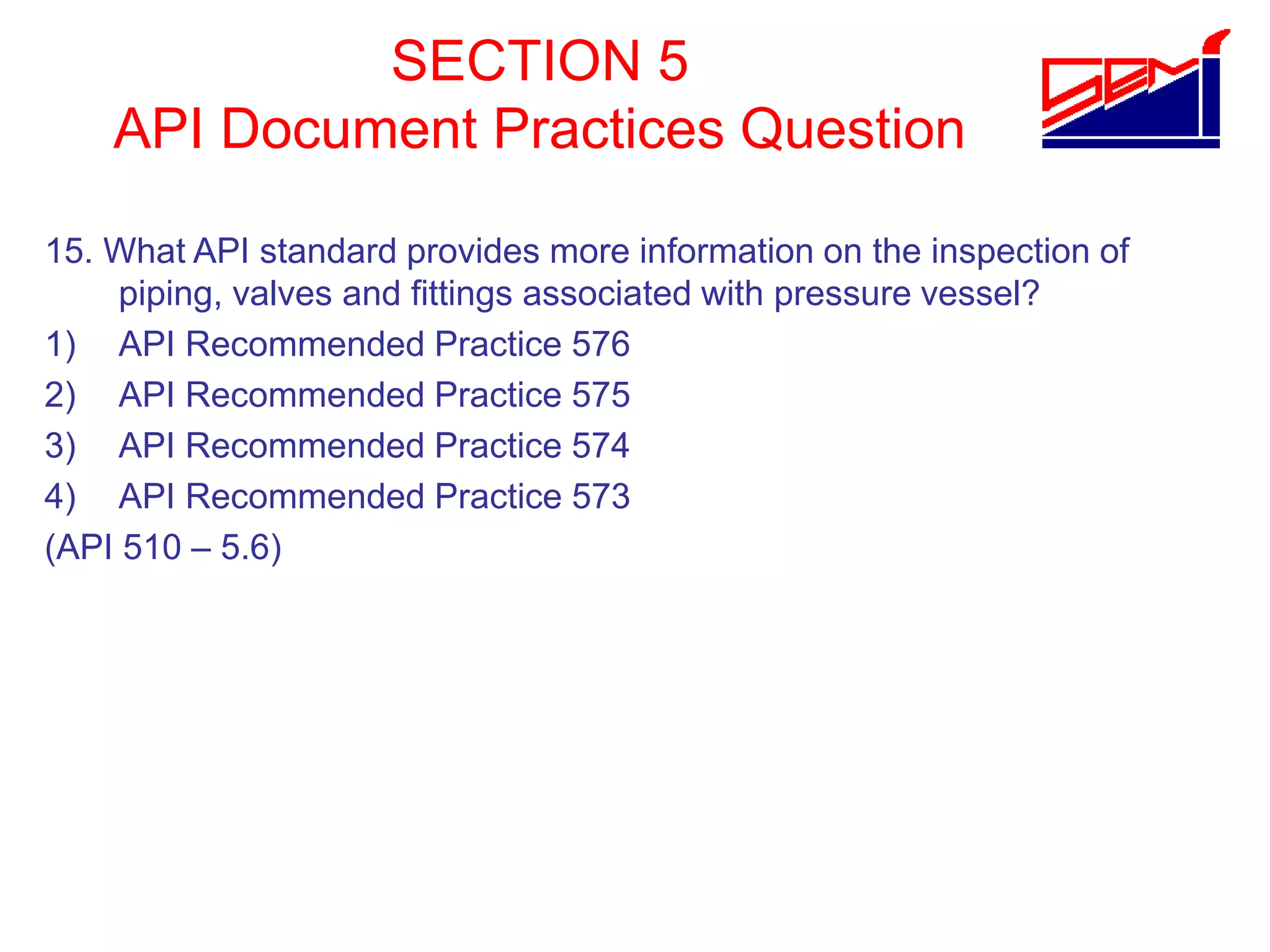 SECTION 5
API Document Practices Question
15. What API standard provides more information on the inspection of
piping, valves and fittings associated with pressure vessel?
1) API Recommended Practice 576
2) API Recommended Practice 575
3) API Recommended Practice 574
4) API Recommended Practice 573
(API 510 – 5.6)
 