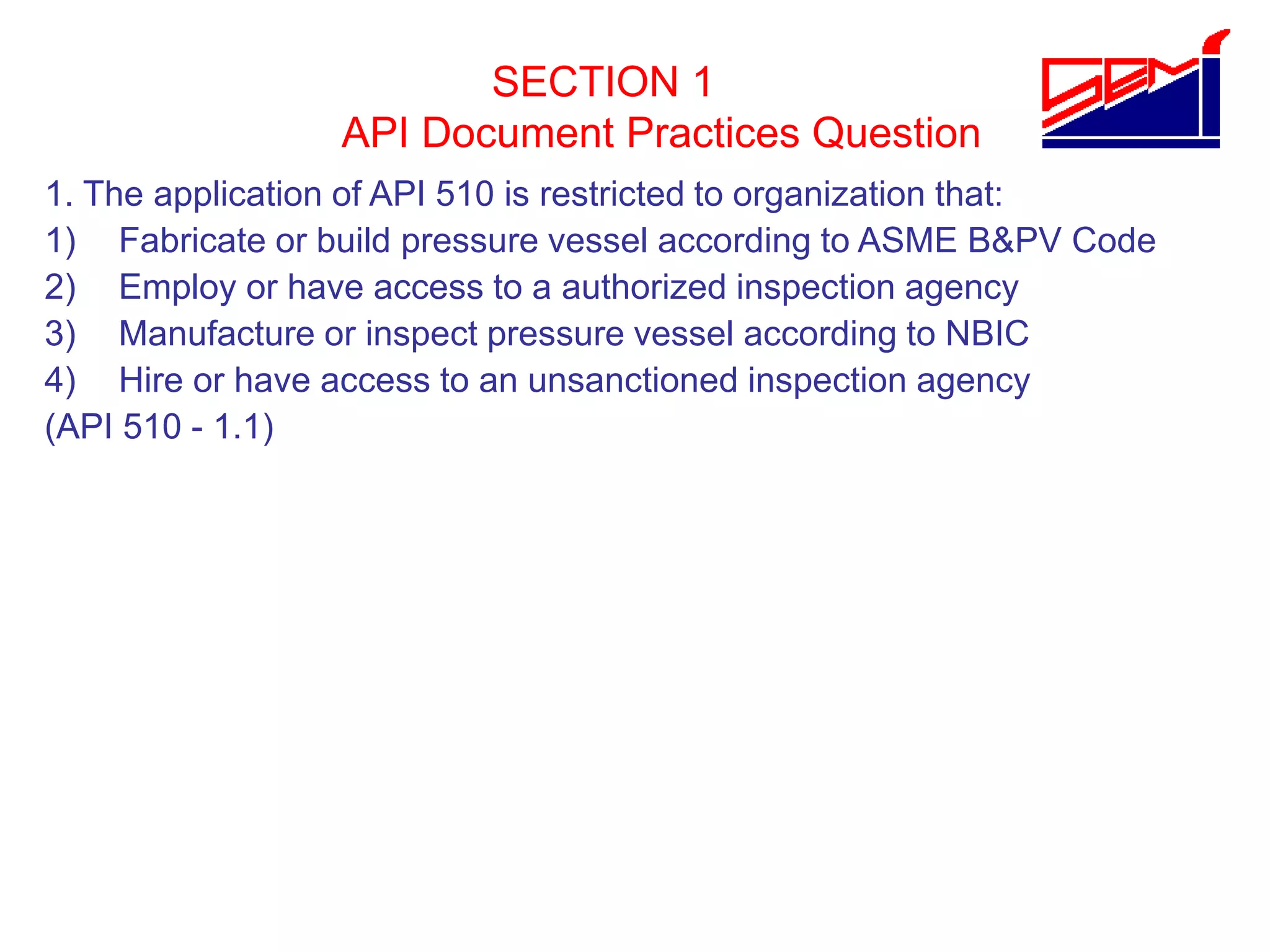 SECTION 1
API Document Practices Question
1. The application of API 510 is restricted to organization that:
1) Fabricate or build pressure vessel according to ASME B&PV Code
2) Employ or have access to a authorized inspection agency
3) Manufacture or inspect pressure vessel according to NBIC
4) Hire or have access to an unsanctioned inspection agency
(API 510 - 1.1)
 