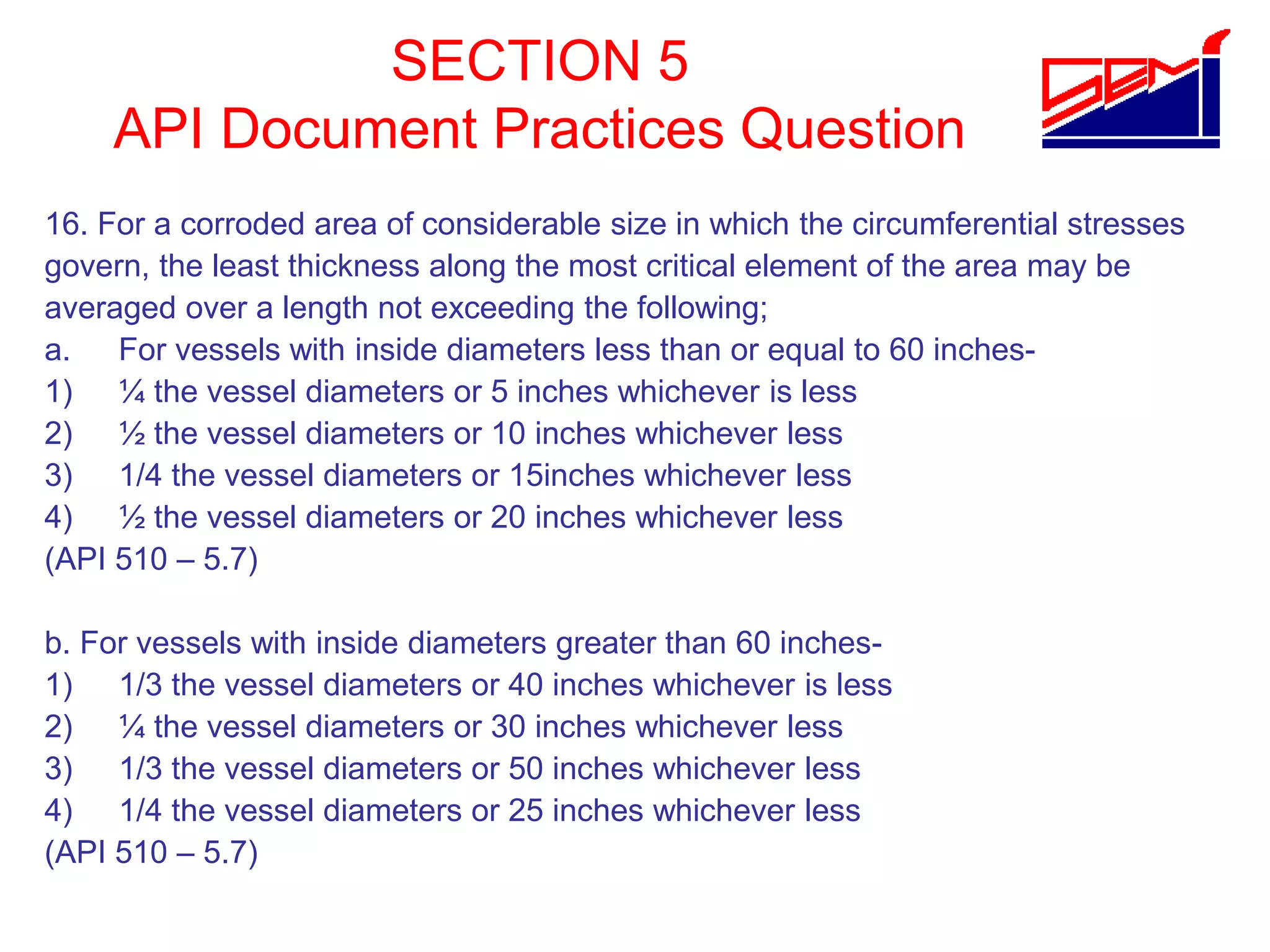 SECTION 5
API Document Practices Question
16. For a corroded area of considerable size in which the circumferential stresses
govern, the least thickness along the most critical element of the area may be
averaged over a length not exceeding the following;
a. For vessels with inside diameters less than or equal to 60 inches-
1) ¼ the vessel diameters or 5 inches whichever is less
2) ½ the vessel diameters or 10 inches whichever less
3) 1/4 the vessel diameters or 15inches whichever less
4) ½ the vessel diameters or 20 inches whichever less
(API 510 – 5.7)
b. For vessels with inside diameters greater than 60 inches-
1) 1/3 the vessel diameters or 40 inches whichever is less
2) ¼ the vessel diameters or 30 inches whichever less
3) 1/3 the vessel diameters or 50 inches whichever less
4) 1/4 the vessel diameters or 25 inches whichever less
(API 510 – 5.7)
 