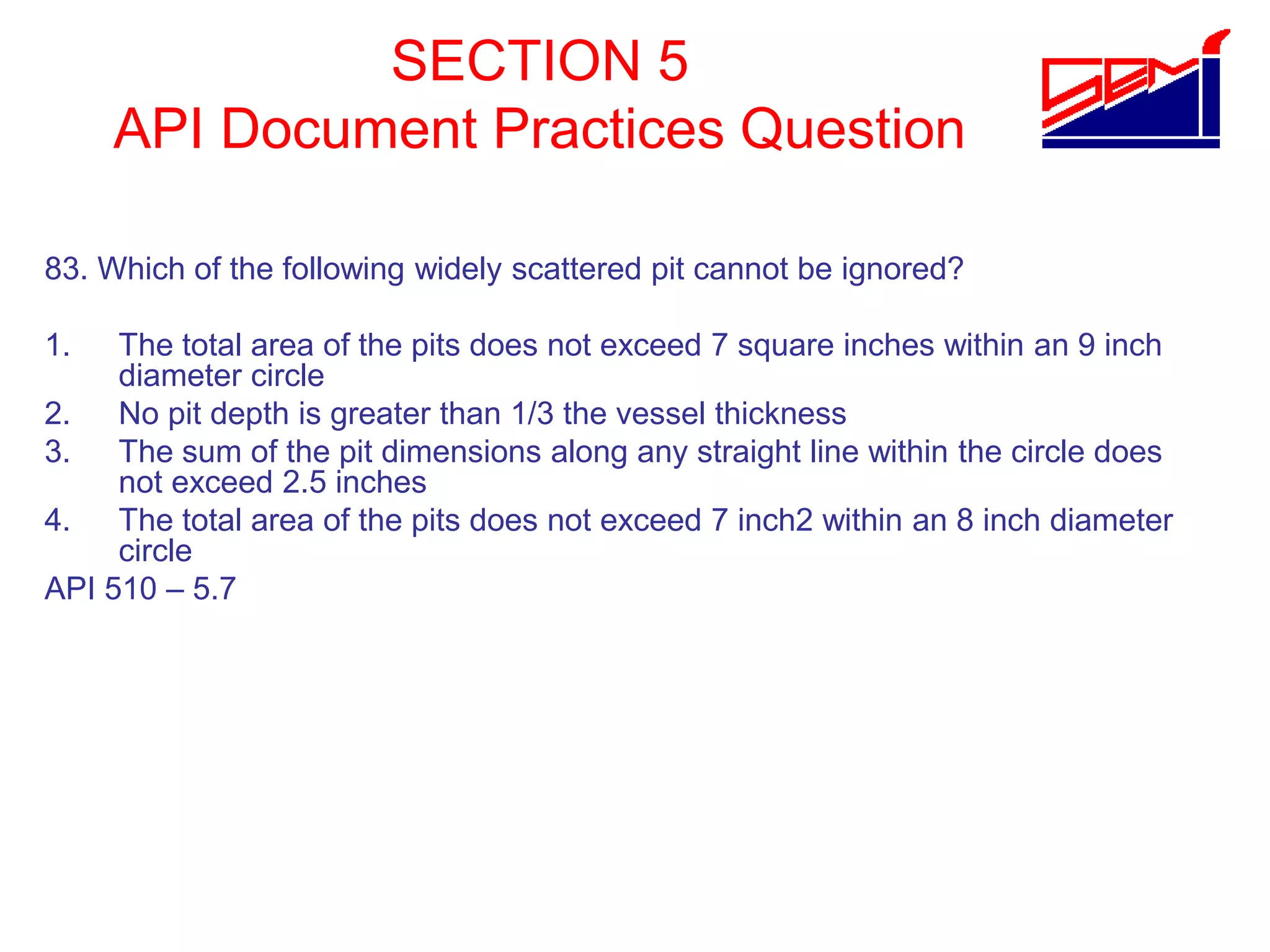 SECTION 5
API Document Practices Question
83. Which of the following widely scattered pit cannot be ignored?
1. The total area of the pits does not exceed 7 square inches within an 9 inch
diameter circle
2. No pit depth is greater than 1/3 the vessel thickness
3. The sum of the pit dimensions along any straight line within the circle does
not exceed 2.5 inches
4. The total area of the pits does not exceed 7 inch2 within an 8 inch diameter
circle
API 510 – 5.7
 