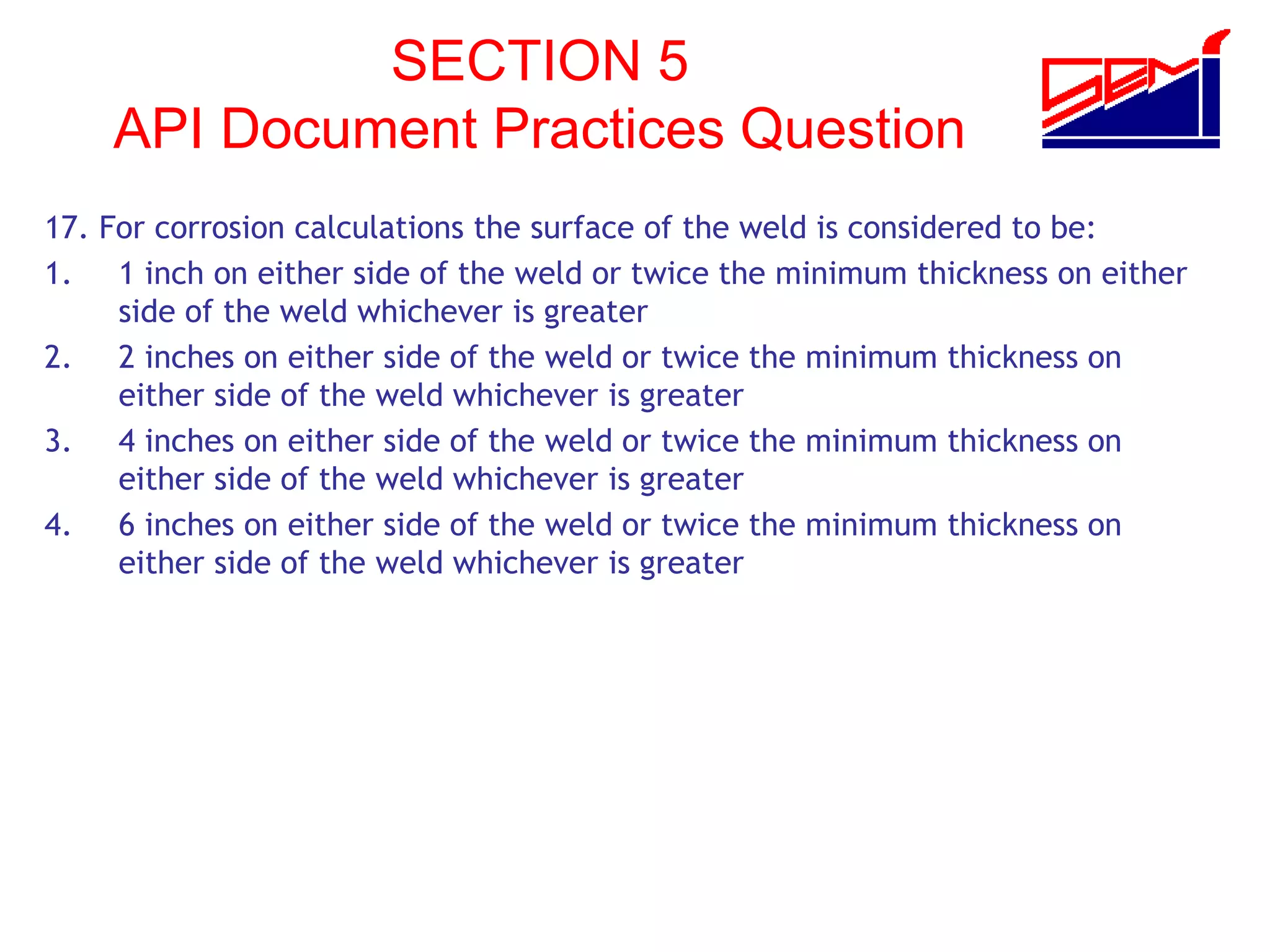 SECTION 5
API Document Practices Question
17. For corrosion calculations the surface of the weld is considered to be:
1. 1 inch on either side of the weld or twice the minimum thickness on either
side of the weld whichever is greater
2. 2 inches on either side of the weld or twice the minimum thickness on
either side of the weld whichever is greater
3. 4 inches on either side of the weld or twice the minimum thickness on
either side of the weld whichever is greater
4. 6 inches on either side of the weld or twice the minimum thickness on
either side of the weld whichever is greater
 