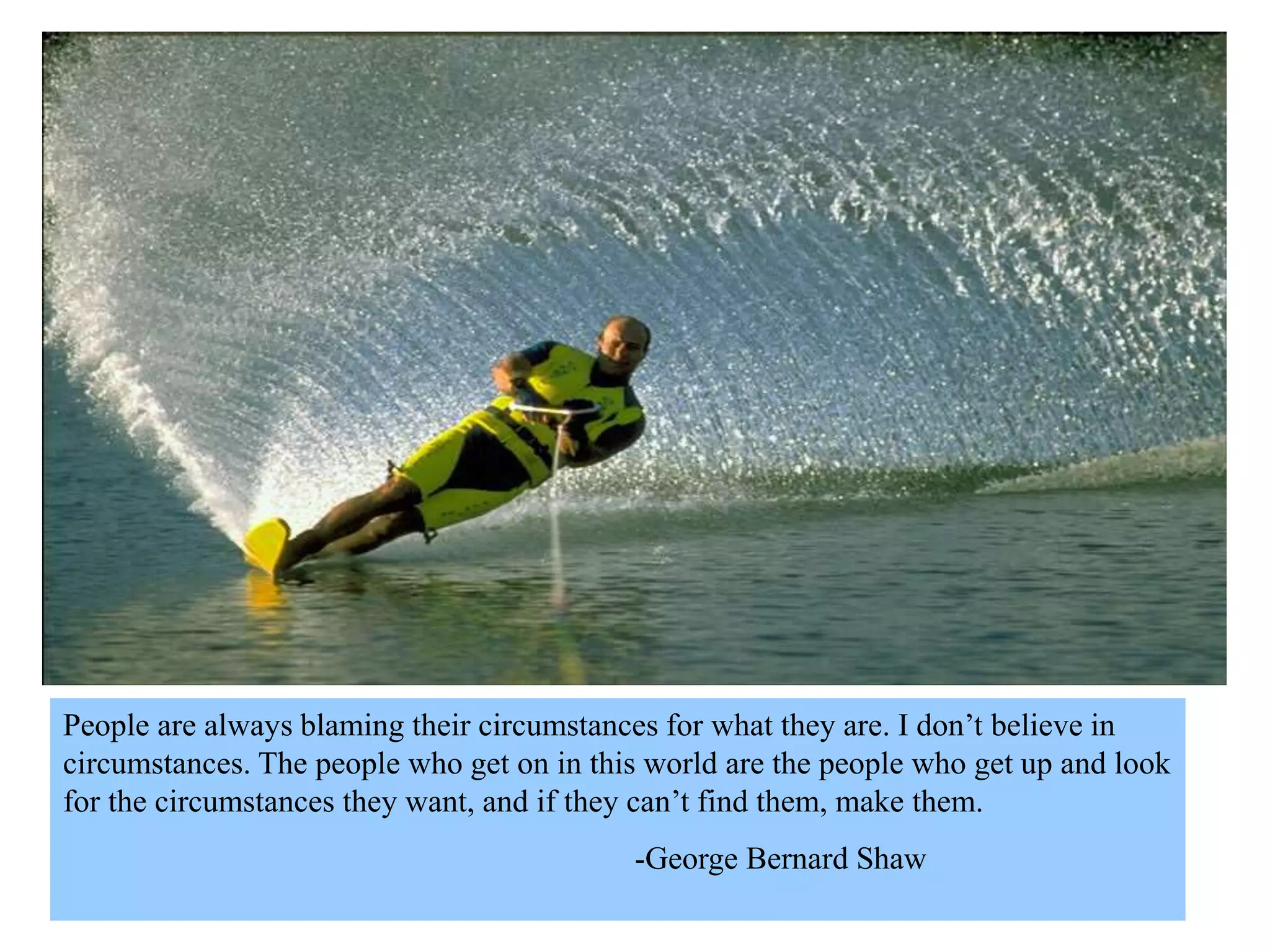 People are always blaming their circumstances for what they are. I don’t believe in
circumstances. The people who get on in this world are the people who get up and look
for the circumstances they want, and if they can’t find them, make them.
-George Bernard Shaw
 