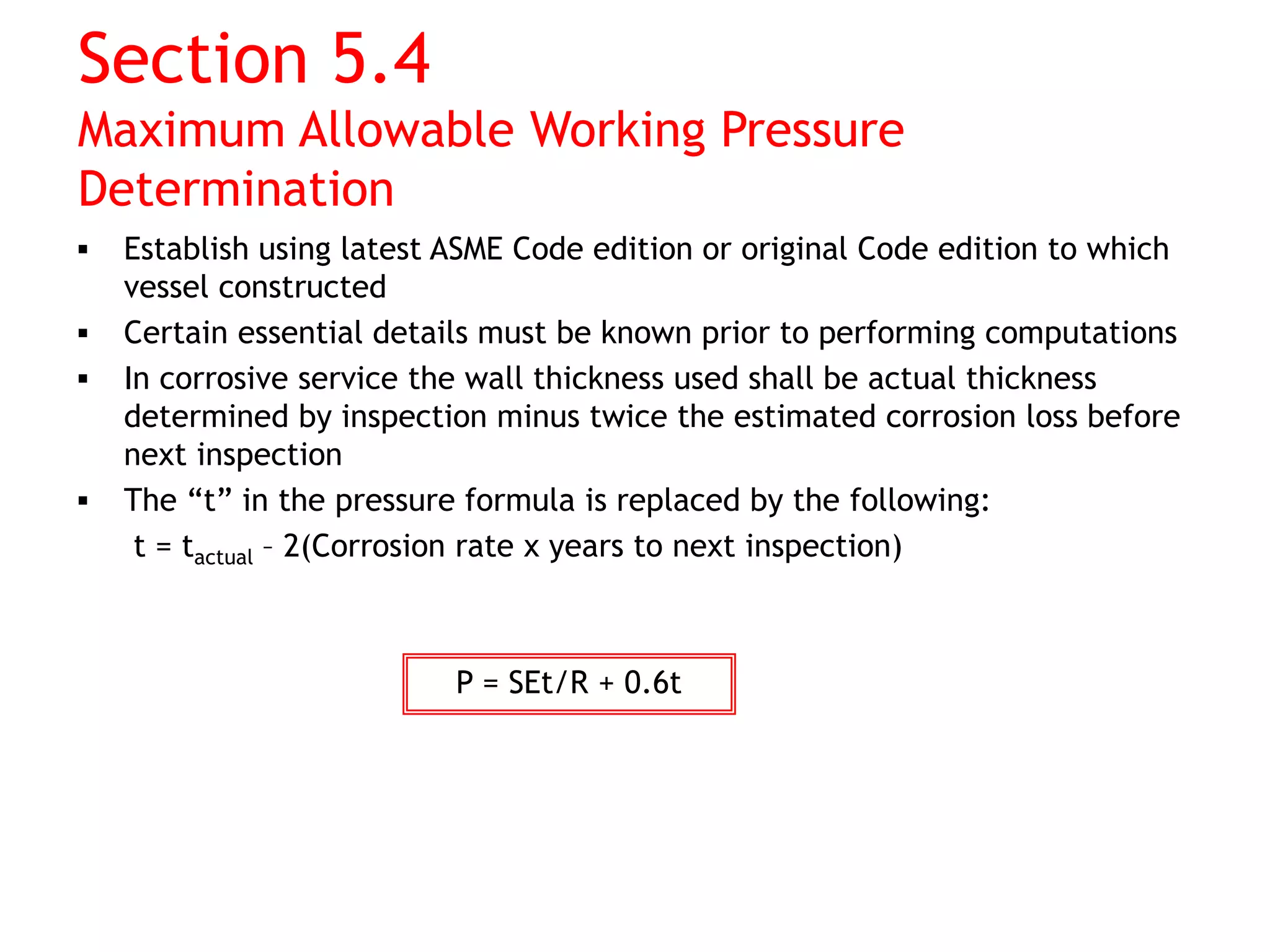 Section 5.4
Maximum Allowable Working Pressure
Determination
 Establish using latest ASME Code edition or original Code edition to which
vessel constructed
 Certain essential details must be known prior to performing computations
 In corrosive service the wall thickness used shall be actual thickness
determined by inspection minus twice the estimated corrosion loss before
next inspection
 The “t” in the pressure formula is replaced by the following:
t = tactual – 2(Corrosion rate x years to next inspection)
P = SEt/R + 0.6t
 
