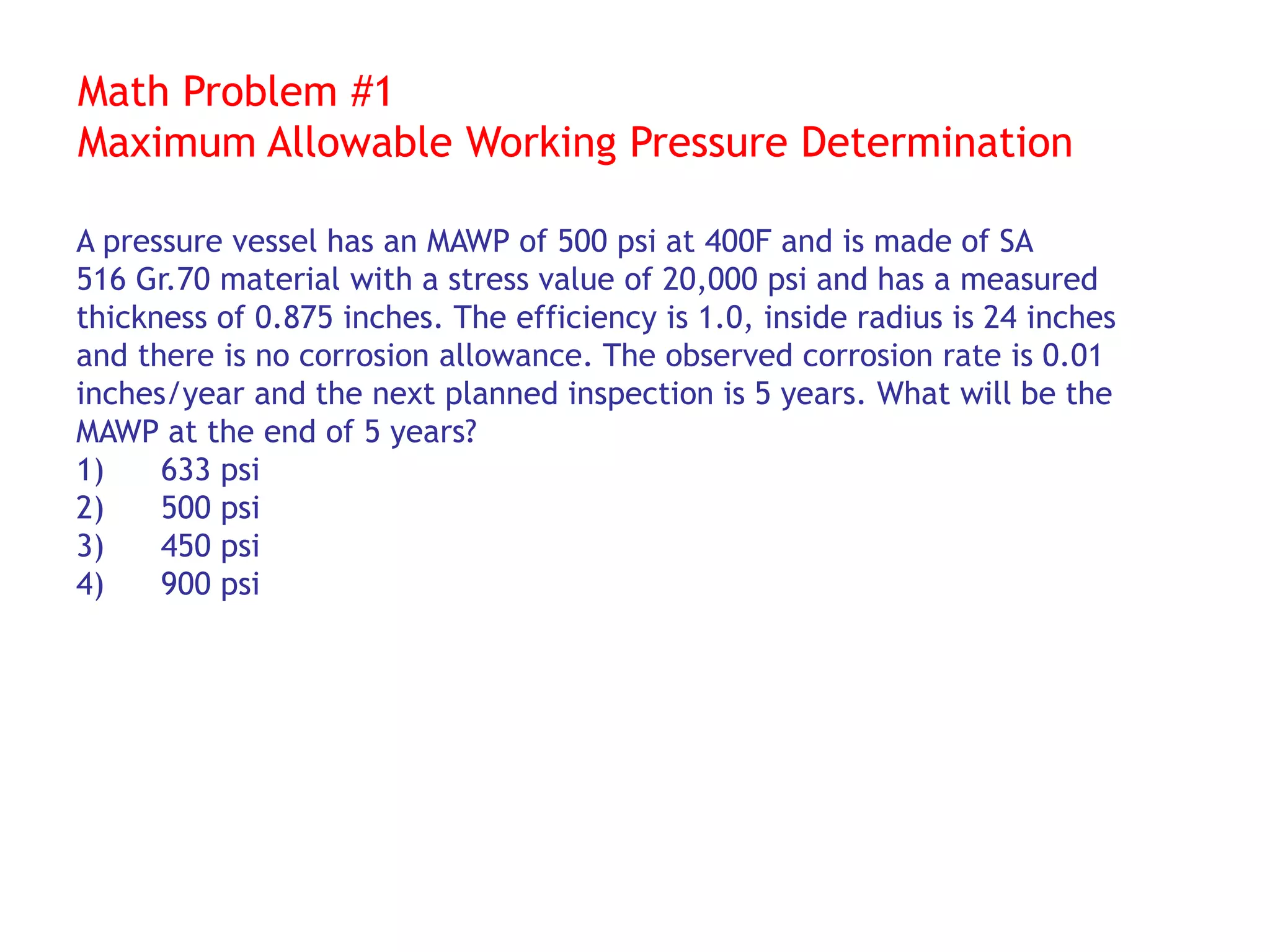 Math Problem #1
Maximum Allowable Working Pressure Determination
A pressure vessel has an MAWP of 500 psi at 400F and is made of SA
516 Gr.70 material with a stress value of 20,000 psi and has a measured
thickness of 0.875 inches. The efficiency is 1.0, inside radius is 24 inches
and there is no corrosion allowance. The observed corrosion rate is 0.01
inches/year and the next planned inspection is 5 years. What will be the
MAWP at the end of 5 years?
1) 633 psi
2) 500 psi
3) 450 psi
4) 900 psi
 