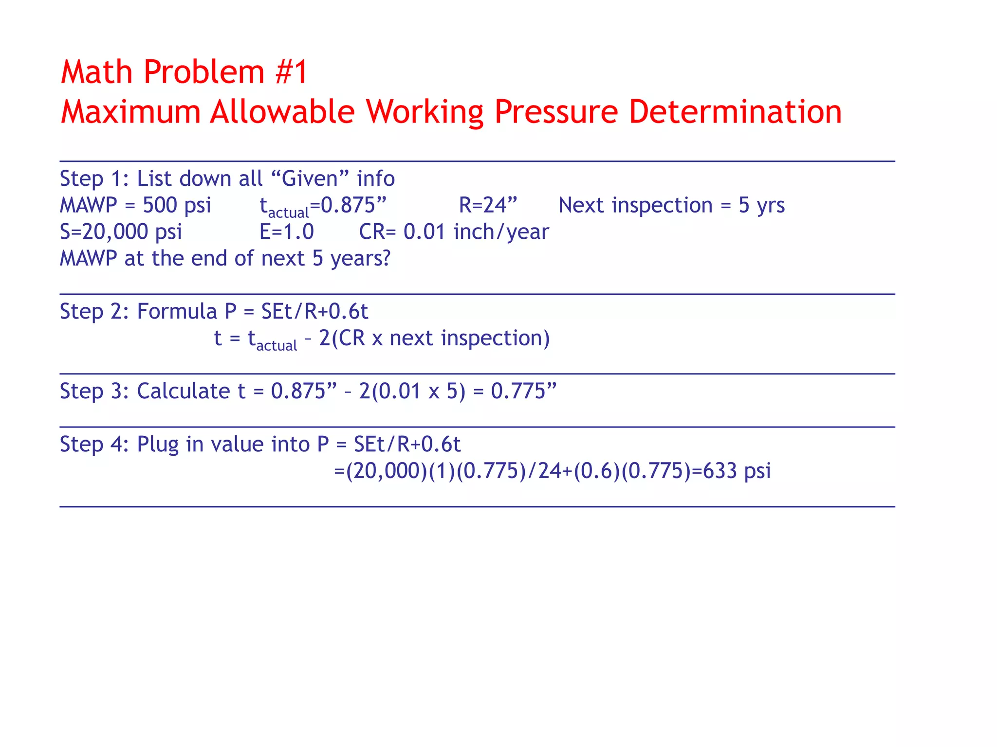 Math Problem #1
Maximum Allowable Working Pressure Determination
________________________________________________________________________
Step 1: List down all “Given” info
MAWP = 500 psi tactual=0.875” R=24” Next inspection = 5 yrs
S=20,000 psi E=1.0 CR= 0.01 inch/year
MAWP at the end of next 5 years?
________________________________________________________________________
Step 2: Formula P = SEt/R+0.6t
t = tactual – 2(CR x next inspection)
________________________________________________________________________
Step 3: Calculate t = 0.875” – 2(0.01 x 5) = 0.775”
________________________________________________________________________
Step 4: Plug in value into P = SEt/R+0.6t
=(20,000)(1)(0.775)/24+(0.6)(0.775)=633 psi
________________________________________________________________________
 