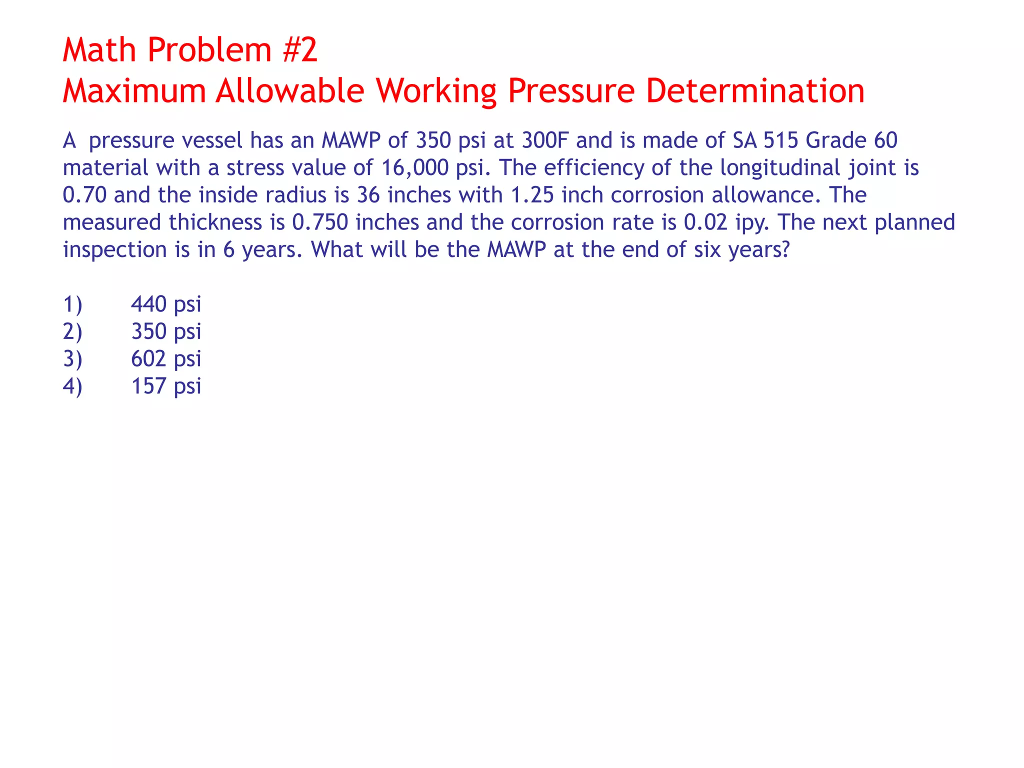 Math Problem #2
Maximum Allowable Working Pressure Determination
A pressure vessel has an MAWP of 350 psi at 300F and is made of SA 515 Grade 60
material with a stress value of 16,000 psi. The efficiency of the longitudinal joint is
0.70 and the inside radius is 36 inches with 1.25 inch corrosion allowance. The
measured thickness is 0.750 inches and the corrosion rate is 0.02 ipy. The next planned
inspection is in 6 years. What will be the MAWP at the end of six years?
1) 440 psi
2) 350 psi
3) 602 psi
4) 157 psi
 