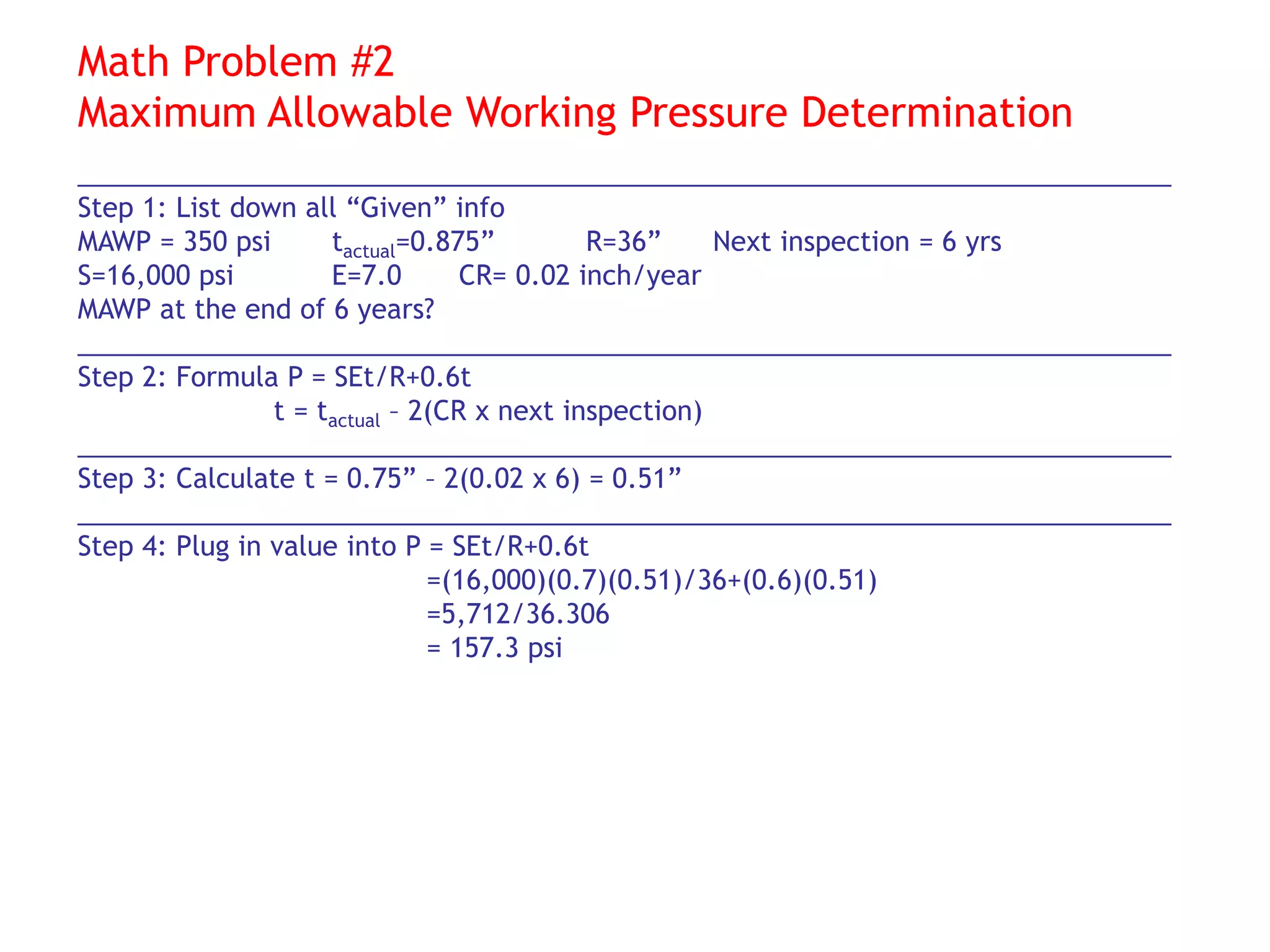 Math Problem #2
Maximum Allowable Working Pressure Determination
__________________________________________________________________________
Step 1: List down all “Given” info
MAWP = 350 psi tactual=0.875” R=36” Next inspection = 6 yrs
S=16,000 psi E=7.0 CR= 0.02 inch/year
MAWP at the end of 6 years?
__________________________________________________________________________
Step 2: Formula P = SEt/R+0.6t
t = tactual – 2(CR x next inspection)
__________________________________________________________________________
Step 3: Calculate t = 0.75” – 2(0.02 x 6) = 0.51”
__________________________________________________________________________
Step 4: Plug in value into P = SEt/R+0.6t
=(16,000)(0.7)(0.51)/36+(0.6)(0.51)
=5,712/36.306
= 157.3 psi
 