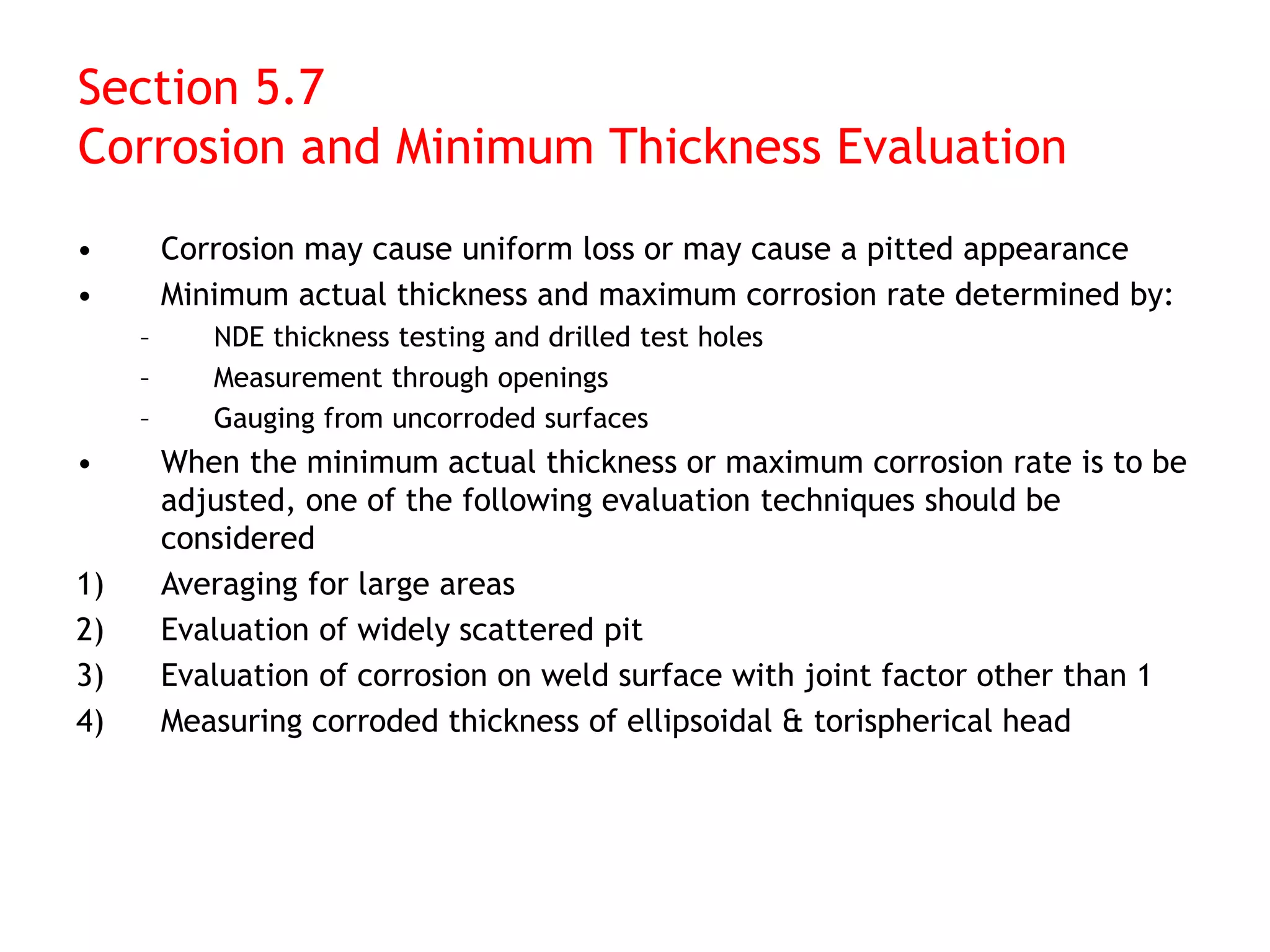 Section 5.7
Corrosion and Minimum Thickness Evaluation
• Corrosion may cause uniform loss or may cause a pitted appearance
• Minimum actual thickness and maximum corrosion rate determined by:
– NDE thickness testing and drilled test holes
– Measurement through openings
– Gauging from uncorroded surfaces
• When the minimum actual thickness or maximum corrosion rate is to be
adjusted, one of the following evaluation techniques should be
considered
1) Averaging for large areas
2) Evaluation of widely scattered pit
3) Evaluation of corrosion on weld surface with joint factor other than 1
4) Measuring corroded thickness of ellipsoidal & torispherical head
 