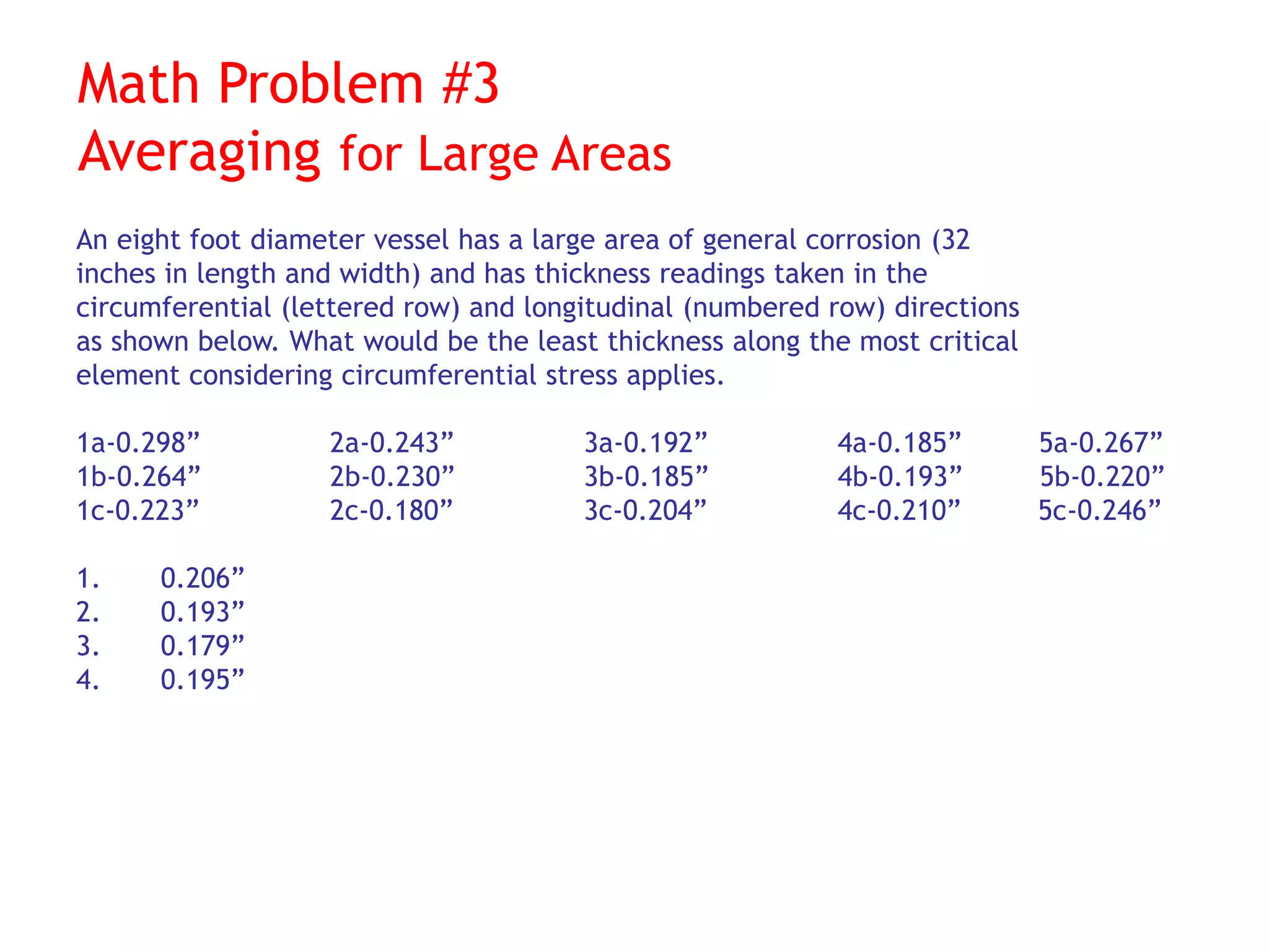 Math Problem #3
Averaging for Large Areas
An eight foot diameter vessel has a large area of general corrosion (32
inches in length and width) and has thickness readings taken in the
circumferential (lettered row) and longitudinal (numbered row) directions
as shown below. What would be the least thickness along the most critical
element considering circumferential stress applies.
1a-0.298” 2a-0.243” 3a-0.192” 4a-0.185” 5a-0.267”
1b-0.264” 2b-0.230” 3b-0.185” 4b-0.193” 5b-0.220”
1c-0.223” 2c-0.180” 3c-0.204” 4c-0.210” 5c-0.246”
1. 0.206”
2. 0.193”
3. 0.179”
4. 0.195”
 