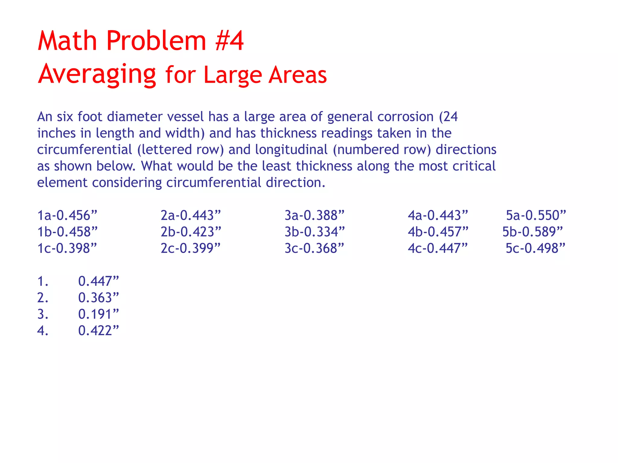 Math Problem #4
Averaging for Large Areas
An six foot diameter vessel has a large area of general corrosion (24
inches in length and width) and has thickness readings taken in the
circumferential (lettered row) and longitudinal (numbered row) directions
as shown below. What would be the least thickness along the most critical
element considering circumferential direction.
1a-0.456” 2a-0.443” 3a-0.388” 4a-0.443” 5a-0.550”
1b-0.458” 2b-0.423” 3b-0.334” 4b-0.457” 5b-0.589”
1c-0.398” 2c-0.399” 3c-0.368” 4c-0.447” 5c-0.498”
1. 0.447”
2. 0.363”
3. 0.191”
4. 0.422”
 