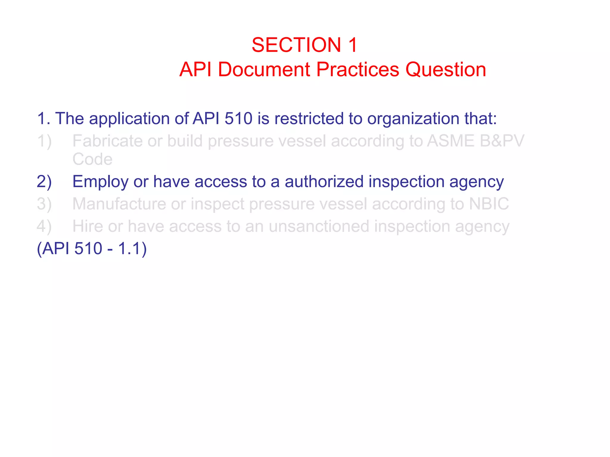 SECTION 1
API Document Practices Question
1. The application of API 510 is restricted to organization that:
1) Fabricate or build pressure vessel according to ASME B&PV
Code
2) Employ or have access to a authorized inspection agency
3) Manufacture or inspect pressure vessel according to NBIC
4) Hire or have access to an unsanctioned inspection agency
(API 510 - 1.1)
 
