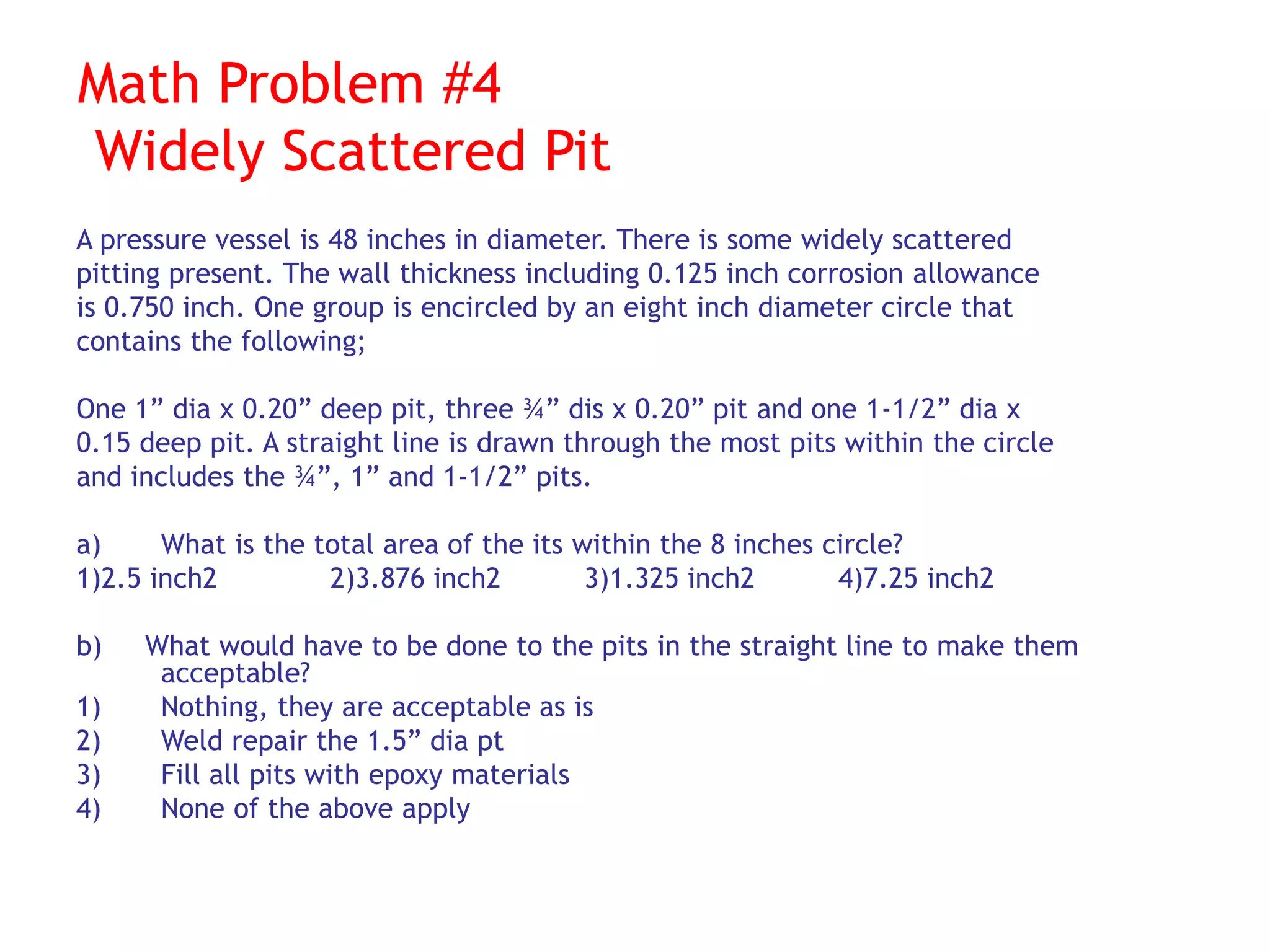 Math Problem #4
Widely Scattered Pit
A pressure vessel is 48 inches in diameter. There is some widely scattered
pitting present. The wall thickness including 0.125 inch corrosion allowance
is 0.750 inch. One group is encircled by an eight inch diameter circle that
contains the following;
One 1” dia x 0.20” deep pit, three ¾” dis x 0.20” pit and one 1-1/2” dia x
0.15 deep pit. A straight line is drawn through the most pits within the circle
and includes the ¾”, 1” and 1-1/2” pits.
a) What is the total area of the its within the 8 inches circle?
1)2.5 inch2 2)3.876 inch2 3)1.325 inch2 4)7.25 inch2
b) What would have to be done to the pits in the straight line to make them
acceptable?
1) Nothing, they are acceptable as is
2) Weld repair the 1.5” dia pt
3) Fill all pits with epoxy materials
4) None of the above apply
 