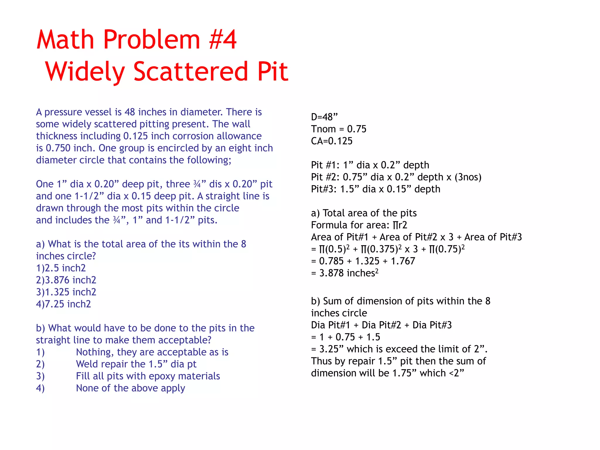 Math Problem #4
Widely Scattered Pit
A pressure vessel is 48 inches in diameter. There is
some widely scattered pitting present. The wall
thickness including 0.125 inch corrosion allowance
is 0.750 inch. One group is encircled by an eight inch
diameter circle that contains the following;
One 1” dia x 0.20” deep pit, three ¾” dis x 0.20” pit
and one 1-1/2” dia x 0.15 deep pit. A straight line is
drawn through the most pits within the circle
and includes the ¾”, 1” and 1-1/2” pits.
a) What is the total area of the its within the 8
inches circle?
1)2.5 inch2
2)3.876 inch2
3)1.325 inch2
4)7.25 inch2
b) What would have to be done to the pits in the
straight line to make them acceptable?
1) Nothing, they are acceptable as is
2) Weld repair the 1.5” dia pt
3) Fill all pits with epoxy materials
4) None of the above apply
D=48”
Tnom = 0.75
CA=0.125
Pit #1: 1” dia x 0.2” depth
Pit #2: 0.75” dia x 0.2” depth x (3nos)
Pit#3: 1.5” dia x 0.15” depth
a) Total area of the pits
Formula for area: ∏r2
Area of Pit#1 + Area of Pit#2 x 3 + Area of Pit#3
= ∏(0.5)2 + ∏(0.375)2 x 3 + ∏(0.75)2
= 0.785 + 1.325 + 1.767
= 3.878 inches2
b) Sum of dimension of pits within the 8
inches circle
Dia Pit#1 + Dia Pit#2 + Dia Pit#3
= 1 + 0.75 + 1.5
= 3.25” which is exceed the limit of 2”.
Thus by repair 1.5” pit then the sum of
dimension will be 1.75” which <2”
 