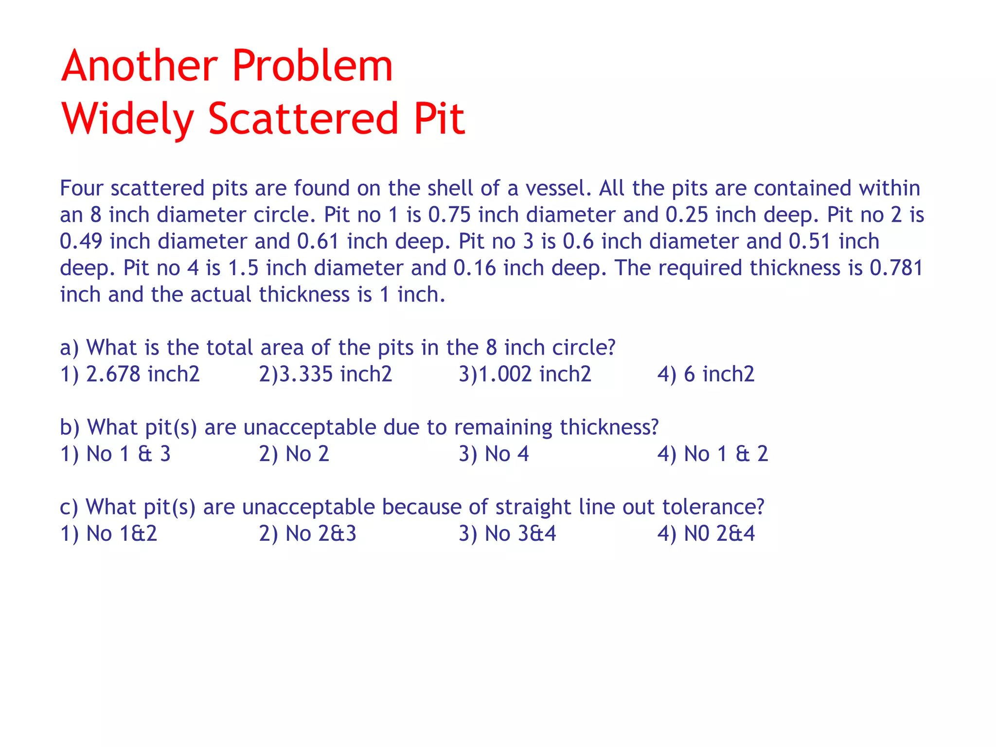 Another Problem
Widely Scattered Pit
Four scattered pits are found on the shell of a vessel. All the pits are contained within
an 8 inch diameter circle. Pit no 1 is 0.75 inch diameter and 0.25 inch deep. Pit no 2 is
0.49 inch diameter and 0.61 inch deep. Pit no 3 is 0.6 inch diameter and 0.51 inch
deep. Pit no 4 is 1.5 inch diameter and 0.16 inch deep. The required thickness is 0.781
inch and the actual thickness is 1 inch.
a) What is the total area of the pits in the 8 inch circle?
1) 2.678 inch2 2)3.335 inch2 3)1.002 inch2 4) 6 inch2
b) What pit(s) are unacceptable due to remaining thickness?
1) No 1 & 3 2) No 2 3) No 4 4) No 1 & 2
c) What pit(s) are unacceptable because of straight line out tolerance?
1) No 1&2 2) No 2&3 3) No 3&4 4) N0 2&4
 