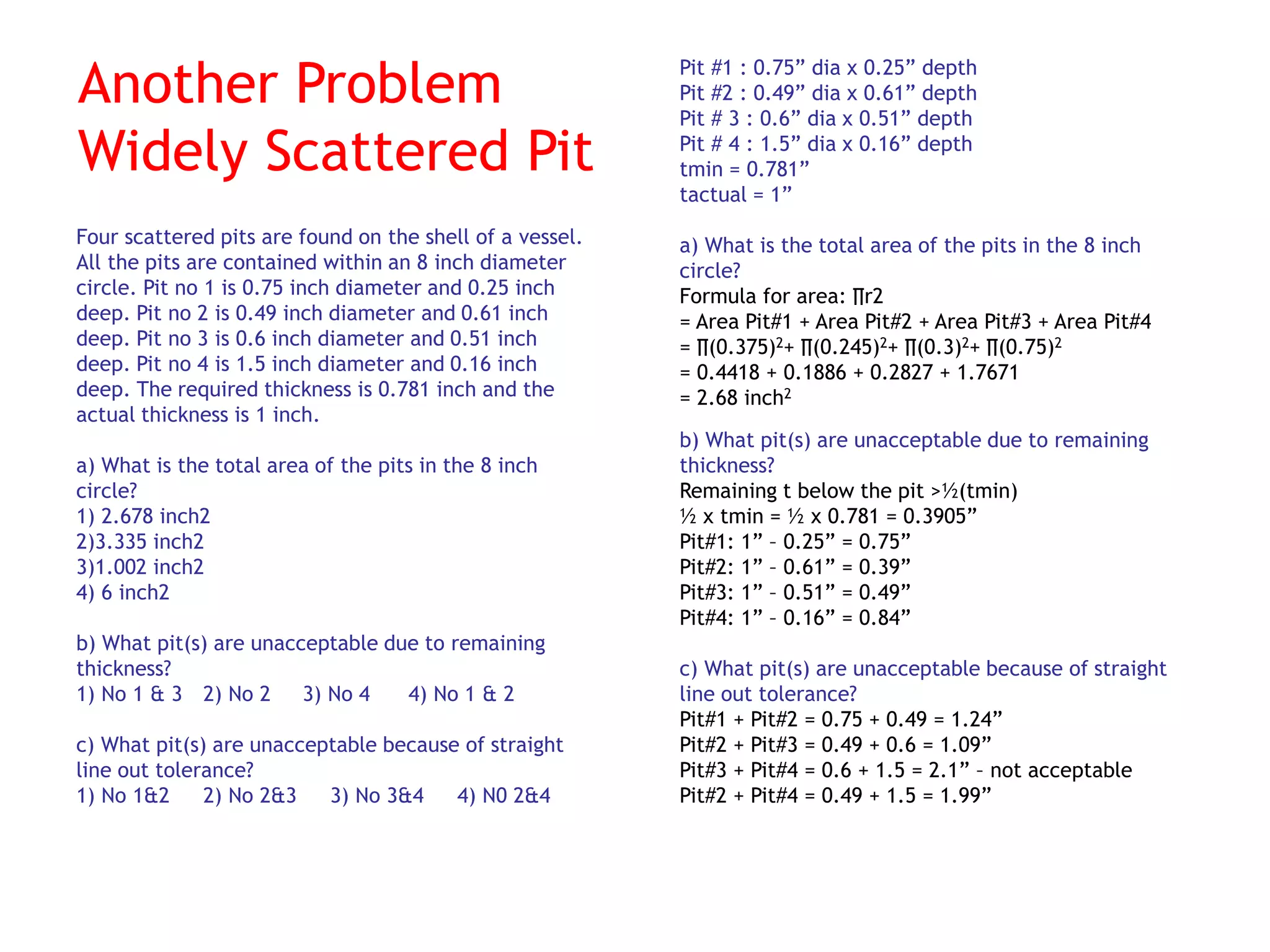 Another Problem
Widely Scattered Pit
Four scattered pits are found on the shell of a vessel.
All the pits are contained within an 8 inch diameter
circle. Pit no 1 is 0.75 inch diameter and 0.25 inch
deep. Pit no 2 is 0.49 inch diameter and 0.61 inch
deep. Pit no 3 is 0.6 inch diameter and 0.51 inch
deep. Pit no 4 is 1.5 inch diameter and 0.16 inch
deep. The required thickness is 0.781 inch and the
actual thickness is 1 inch.
a) What is the total area of the pits in the 8 inch
circle?
1) 2.678 inch2
2)3.335 inch2
3)1.002 inch2
4) 6 inch2
b) What pit(s) are unacceptable due to remaining
thickness?
1) No 1 & 3 2) No 2 3) No 4 4) No 1 & 2
c) What pit(s) are unacceptable because of straight
line out tolerance?
1) No 1&2 2) No 2&3 3) No 3&4 4) N0 2&4
Pit #1 : 0.75” dia x 0.25” depth
Pit #2 : 0.49” dia x 0.61” depth
Pit # 3 : 0.6” dia x 0.51” depth
Pit # 4 : 1.5” dia x 0.16” depth
tmin = 0.781”
tactual = 1”
a) What is the total area of the pits in the 8 inch
circle?
Formula for area: ∏r2
= Area Pit#1 + Area Pit#2 + Area Pit#3 + Area Pit#4
= ∏(0.375)2+ ∏(0.245)2+ ∏(0.3)2+ ∏(0.75)2
= 0.4418 + 0.1886 + 0.2827 + 1.7671
= 2.68 inch2
b) What pit(s) are unacceptable due to remaining
thickness?
Remaining t below the pit >½(tmin)
½ x tmin = ½ x 0.781 = 0.3905”
Pit#1: 1” – 0.25” = 0.75”
Pit#2: 1” – 0.61” = 0.39”
Pit#3: 1” – 0.51” = 0.49”
Pit#4: 1” – 0.16” = 0.84”
c) What pit(s) are unacceptable because of straight
line out tolerance?
Pit#1 + Pit#2 = 0.75 + 0.49 = 1.24”
Pit#2 + Pit#3 = 0.49 + 0.6 = 1.09”
Pit#3 + Pit#4 = 0.6 + 1.5 = 2.1” – not acceptable
Pit#2 + Pit#4 = 0.49 + 1.5 = 1.99”
 