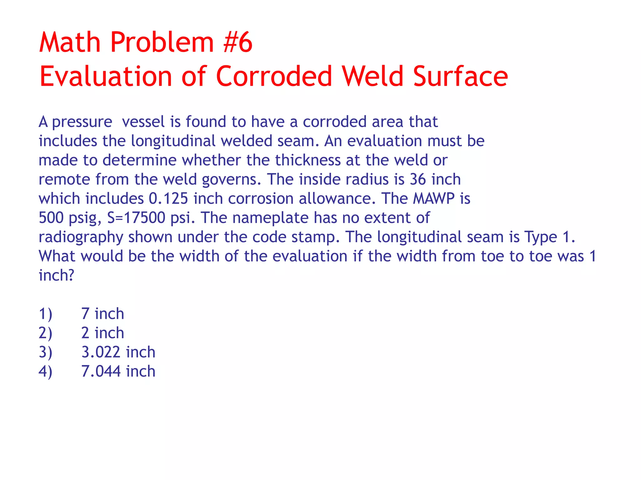 Math Problem #6
Evaluation of Corroded Weld Surface
A pressure vessel is found to have a corroded area that
includes the longitudinal welded seam. An evaluation must be
made to determine whether the thickness at the weld or
remote from the weld governs. The inside radius is 36 inch
which includes 0.125 inch corrosion allowance. The MAWP is
500 psig, S=17500 psi. The nameplate has no extent of
radiography shown under the code stamp. The longitudinal seam is Type 1.
What would be the width of the evaluation if the width from toe to toe was 1
inch?
1) 7 inch
2) 2 inch
3) 3.022 inch
4) 7.044 inch
 