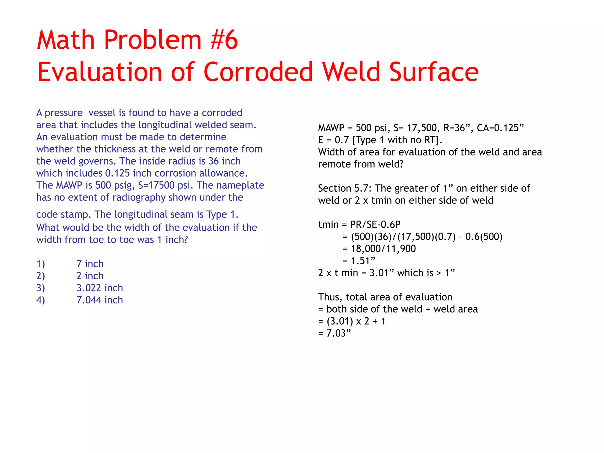 Math Problem #6
Evaluation of Corroded Weld Surface
A pressure vessel is found to have a corroded
area that includes the longitudinal welded seam.
An evaluation must be made to determine
whether the thickness at the weld or remote from
the weld governs. The inside radius is 36 inch
which includes 0.125 inch corrosion allowance.
The MAWP is 500 psig, S=17500 psi. The nameplate
has no extent of radiography shown under the
code stamp. The longitudinal seam is Type 1.
What would be the width of the evaluation if the
width from toe to toe was 1 inch?
1) 7 inch
2) 2 inch
3) 3.022 inch
4) 7.044 inch
MAWP = 500 psi, S= 17,500, R=36”, CA=0.125”
E = 0.7 [Type 1 with no RT].
Width of area for evaluation of the weld and area
remote from weld?
Section 5.7: The greater of 1” on either side of
weld or 2 x tmin on either side of weld
tmin = PR/SE-0.6P
= (500)(36)/(17,500)(0.7) – 0.6(500)
= 18,000/11,900
= 1.51”
2 x t min = 3.01” which is > 1”
Thus, total area of evaluation
= both side of the weld + weld area
= (3.01) x 2 + 1
= 7.03”
 