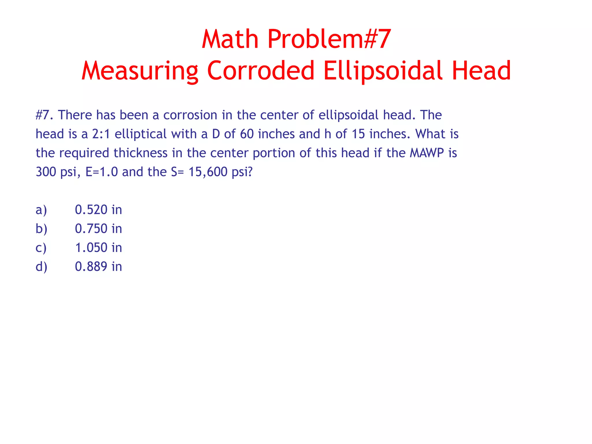 Math Problem#7
Measuring Corroded Ellipsoidal Head
#7. There has been a corrosion in the center of ellipsoidal head. The
head is a 2:1 elliptical with a D of 60 inches and h of 15 inches. What is
the required thickness in the center portion of this head if the MAWP is
300 psi, E=1.0 and the S= 15,600 psi?
a) 0.520 in
b) 0.750 in
c) 1.050 in
d) 0.889 in
 