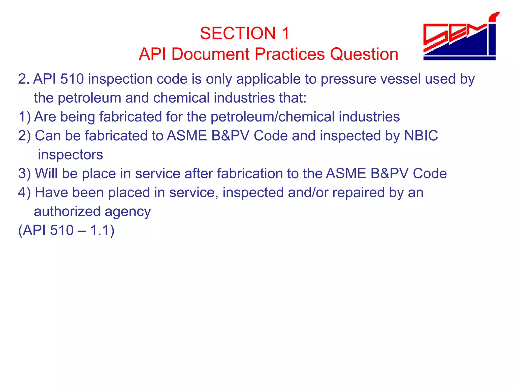 SECTION 1
API Document Practices Question
2. API 510 inspection code is only applicable to pressure vessel used by
the petroleum and chemical industries that:
1) Are being fabricated for the petroleum/chemical industries
2) Can be fabricated to ASME B&PV Code and inspected by NBIC
inspectors
3) Will be place in service after fabrication to the ASME B&PV Code
4) Have been placed in service, inspected and/or repaired by an
authorized agency
(API 510 – 1.1)
 