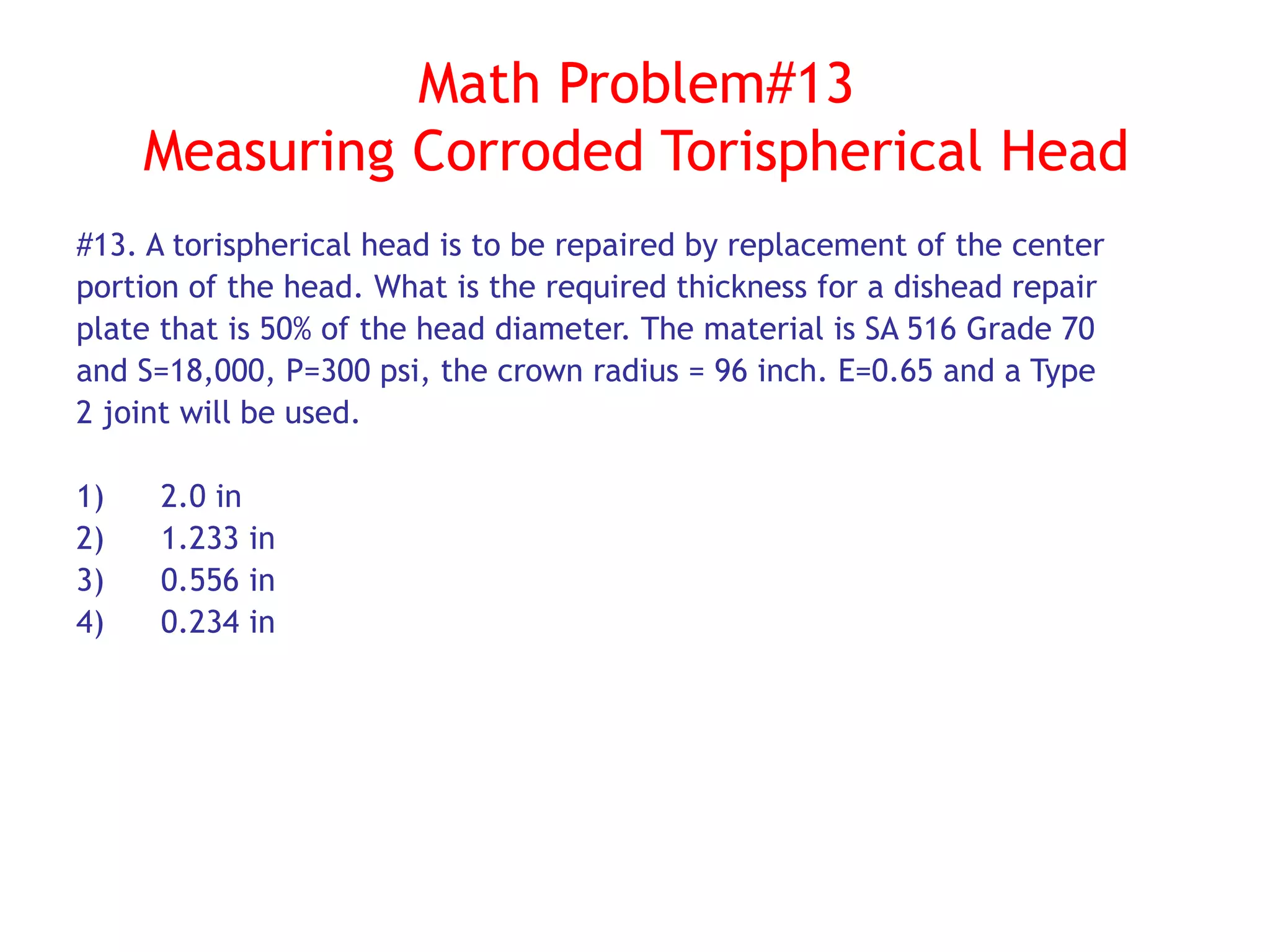 Math Problem#13
Measuring Corroded Torispherical Head
#13. A torispherical head is to be repaired by replacement of the center
portion of the head. What is the required thickness for a dishead repair
plate that is 50% of the head diameter. The material is SA 516 Grade 70
and S=18,000, P=300 psi, the crown radius = 96 inch. E=0.65 and a Type
2 joint will be used.
1) 2.0 in
2) 1.233 in
3) 0.556 in
4) 0.234 in
 