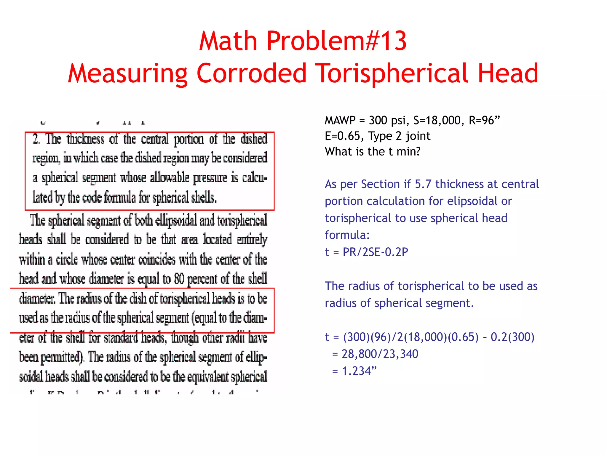 Math Problem#13
Measuring Corroded Torispherical Head
MAWP = 300 psi, S=18,000, R=96”
E=0.65, Type 2 joint
What is the t min?
As per Section if 5.7 thickness at central
portion calculation for elipsoidal or
torispherical to use spherical head
formula:
t = PR/2SE-0.2P
The radius of torispherical to be used as
radius of spherical segment.
t = (300)(96)/2(18,000)(0.65) – 0.2(300)
= 28,800/23,340
= 1.234”
 