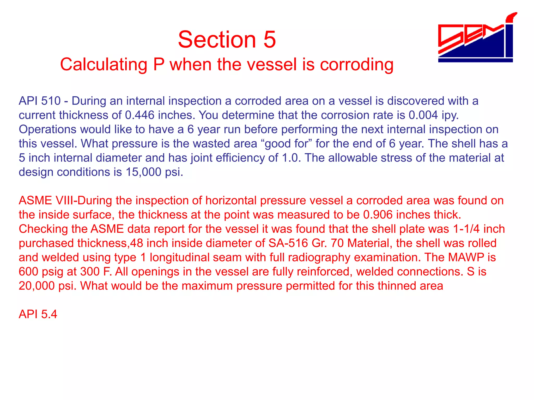 Section 5
Calculating P when the vessel is corroding
API 510 - During an internal inspection a corroded area on a vessel is discovered with a
current thickness of 0.446 inches. You determine that the corrosion rate is 0.004 ipy.
Operations would like to have a 6 year run before performing the next internal inspection on
this vessel. What pressure is the wasted area “good for” for the end of 6 year. The shell has a
5 inch internal diameter and has joint efficiency of 1.0. The allowable stress of the material at
design conditions is 15,000 psi.
ASME VIII-During the inspection of horizontal pressure vessel a corroded area was found on
the inside surface, the thickness at the point was measured to be 0.906 inches thick.
Checking the ASME data report for the vessel it was found that the shell plate was 1-1/4 inch
purchased thickness,48 inch inside diameter of SA-516 Gr. 70 Material, the shell was rolled
and welded using type 1 longitudinal seam with full radiography examination. The MAWP is
600 psig at 300 F. All openings in the vessel are fully reinforced, welded connections. S is
20,000 psi. What would be the maximum pressure permitted for this thinned area
API 5.4
 