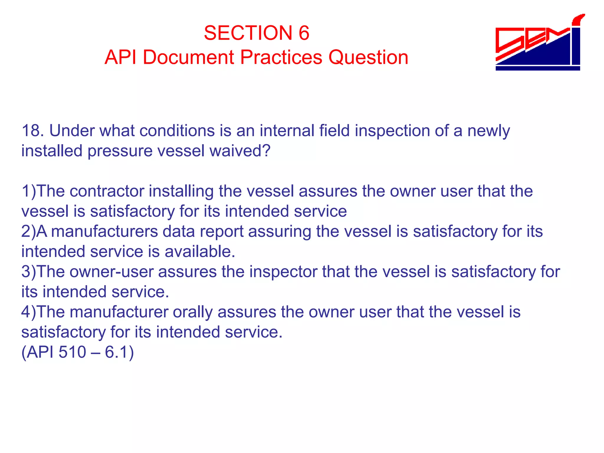 SECTION 6
API Document Practices Question
18. Under what conditions is an internal field inspection of a newly
installed pressure vessel waived?
1)The contractor installing the vessel assures the owner user that the
vessel is satisfactory for its intended service
2)A manufacturers data report assuring the vessel is satisfactory for its
intended service is available.
3)The owner-user assures the inspector that the vessel is satisfactory for
its intended service.
4)The manufacturer orally assures the owner user that the vessel is
satisfactory for its intended service.
(API 510 – 6.1)
 
