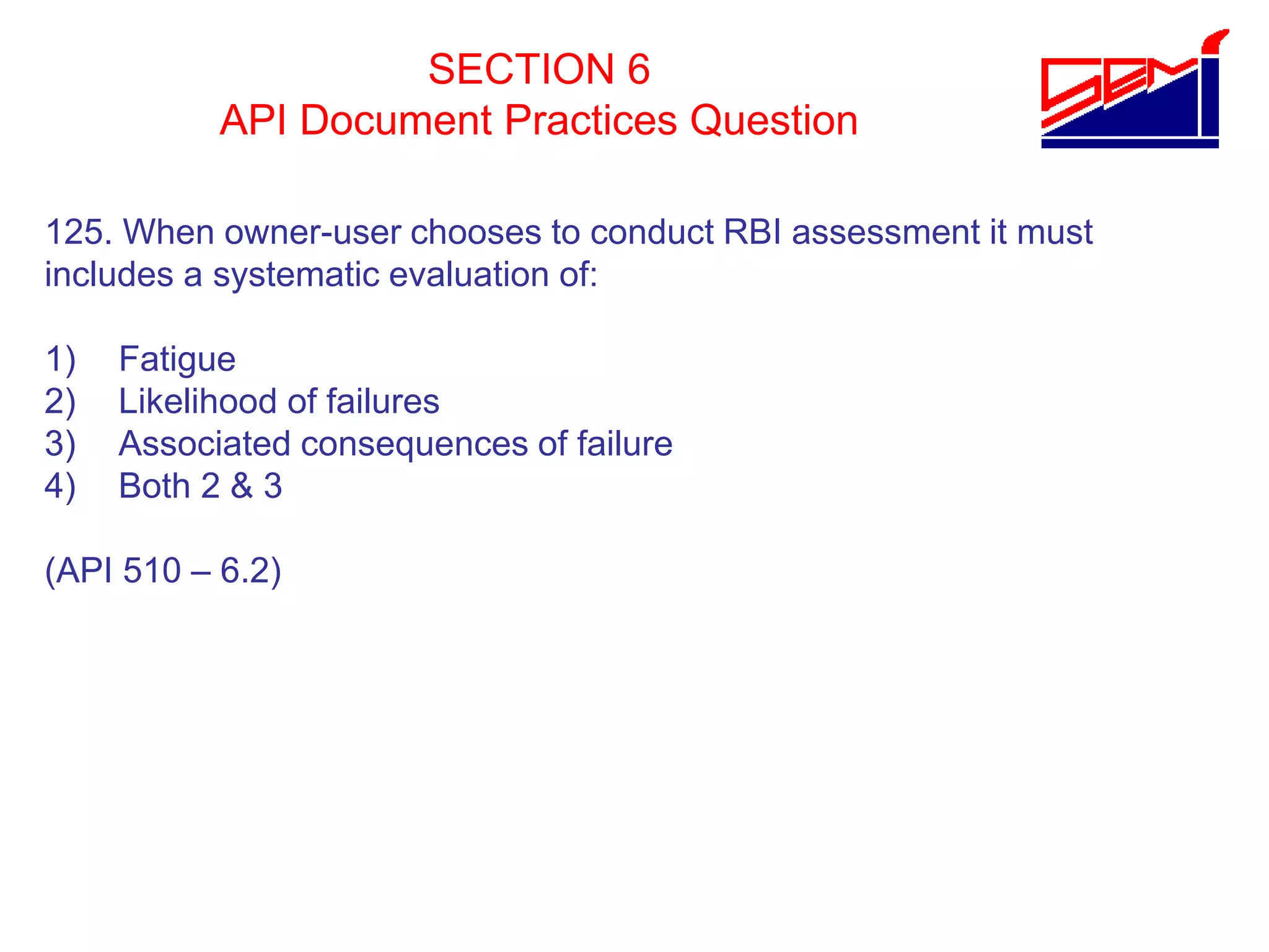 SECTION 6
API Document Practices Question
125. When owner-user chooses to conduct RBI assessment it must
includes a systematic evaluation of:
1) Fatigue
2) Likelihood of failures
3) Associated consequences of failure
4) Both 2 & 3
(API 510 – 6.2)
 
