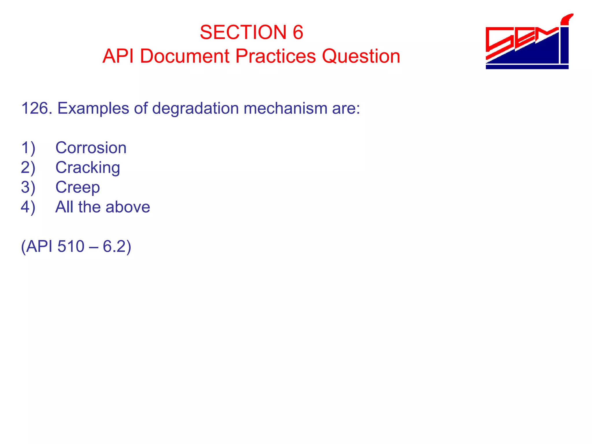 SECTION 6
API Document Practices Question
126. Examples of degradation mechanism are:
1) Corrosion
2) Cracking
3) Creep
4) All the above
(API 510 – 6.2)
 