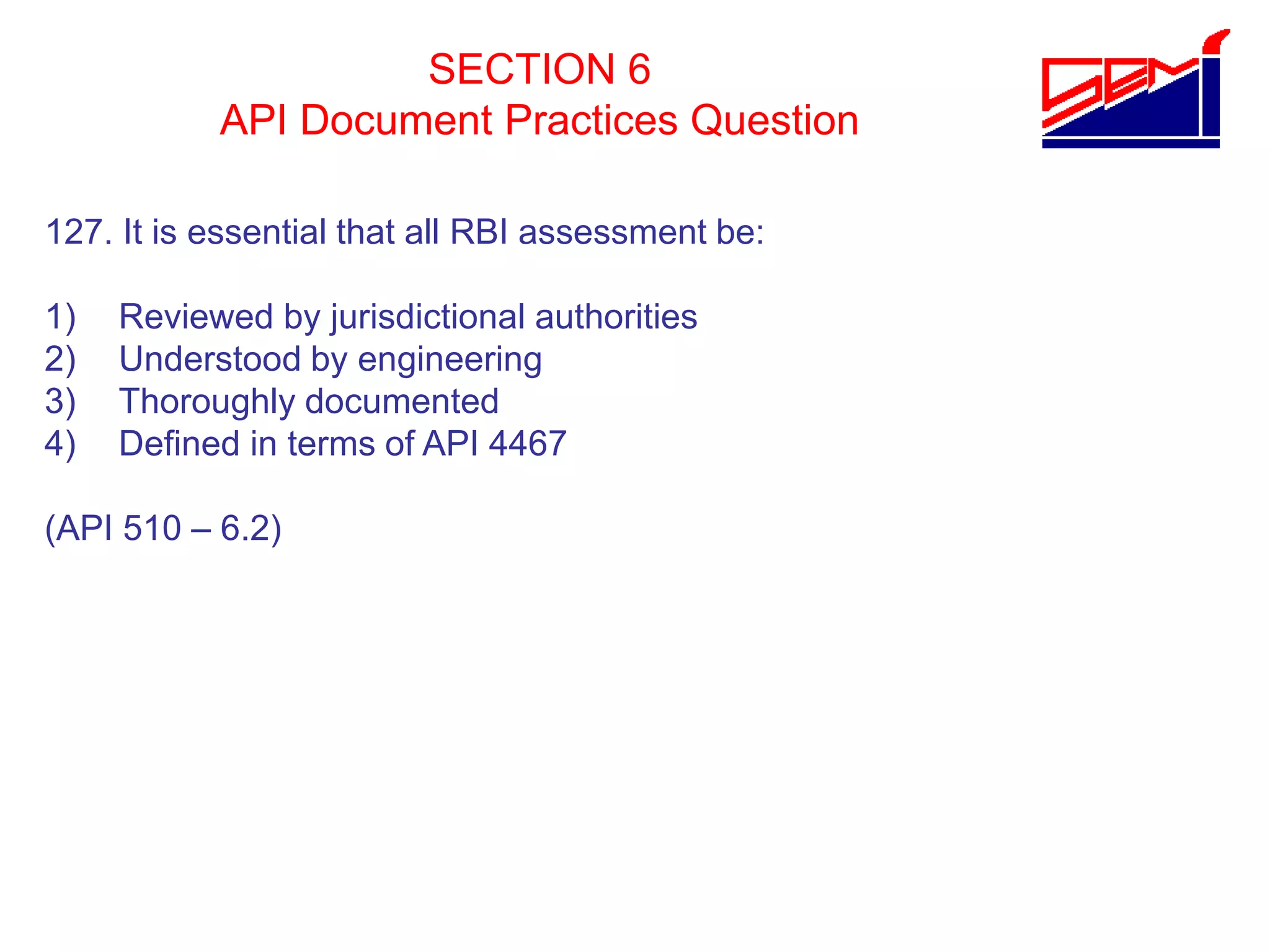 SECTION 6
API Document Practices Question
127. It is essential that all RBI assessment be:
1) Reviewed by jurisdictional authorities
2) Understood by engineering
3) Thoroughly documented
4) Defined in terms of API 4467
(API 510 – 6.2)
 