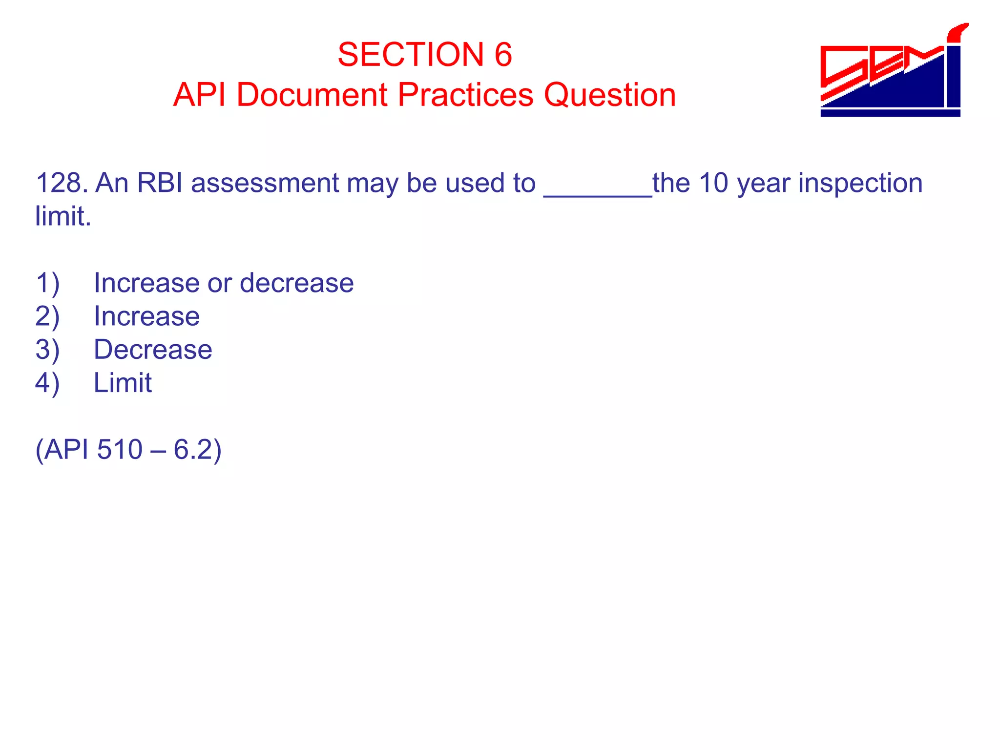 SECTION 6
API Document Practices Question
128. An RBI assessment may be used to _______the 10 year inspection
limit.
1) Increase or decrease
2) Increase
3) Decrease
4) Limit
(API 510 – 6.2)
 