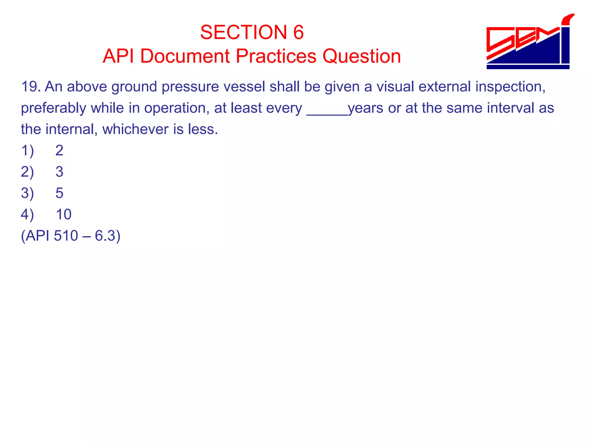 SECTION 6
API Document Practices Question
19. An above ground pressure vessel shall be given a visual external inspection,
preferably while in operation, at least every _____years or at the same interval as
the internal, whichever is less.
1) 2
2) 3
3) 5
4) 10
(API 510 – 6.3)
 
