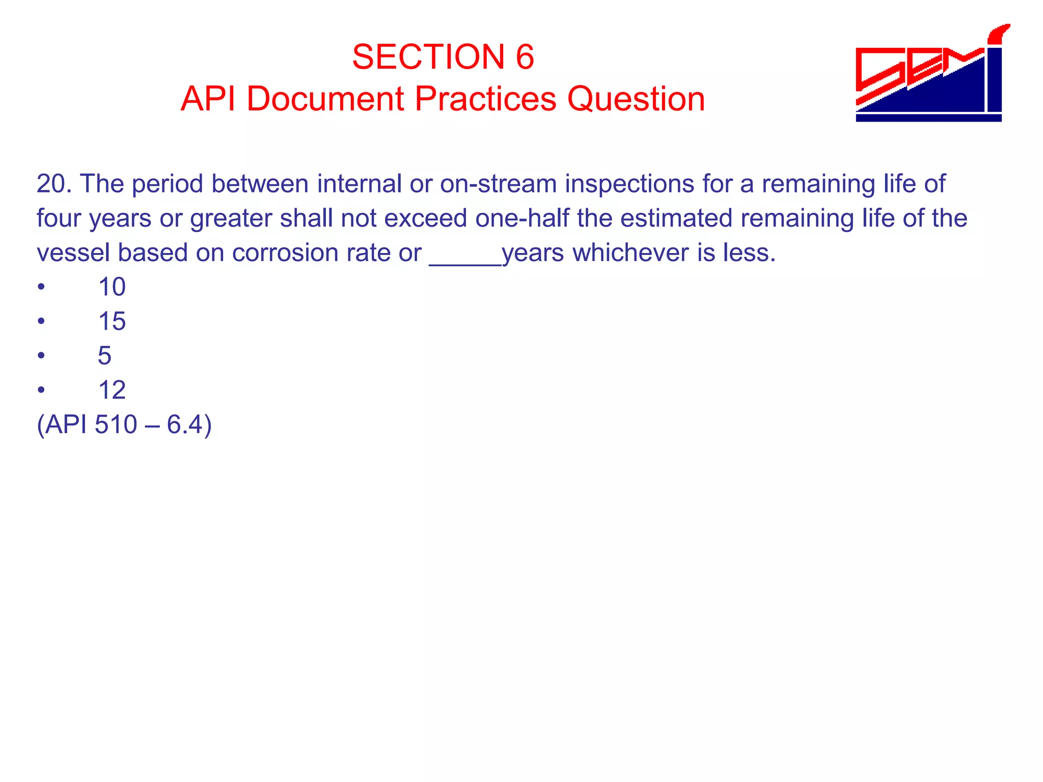 SECTION 6
API Document Practices Question
20. The period between internal or on-stream inspections for a remaining life of
four years or greater shall not exceed one-half the estimated remaining life of the
vessel based on corrosion rate or _____years whichever is less.
• 10
• 15
• 5
• 12
(API 510 – 6.4)
 