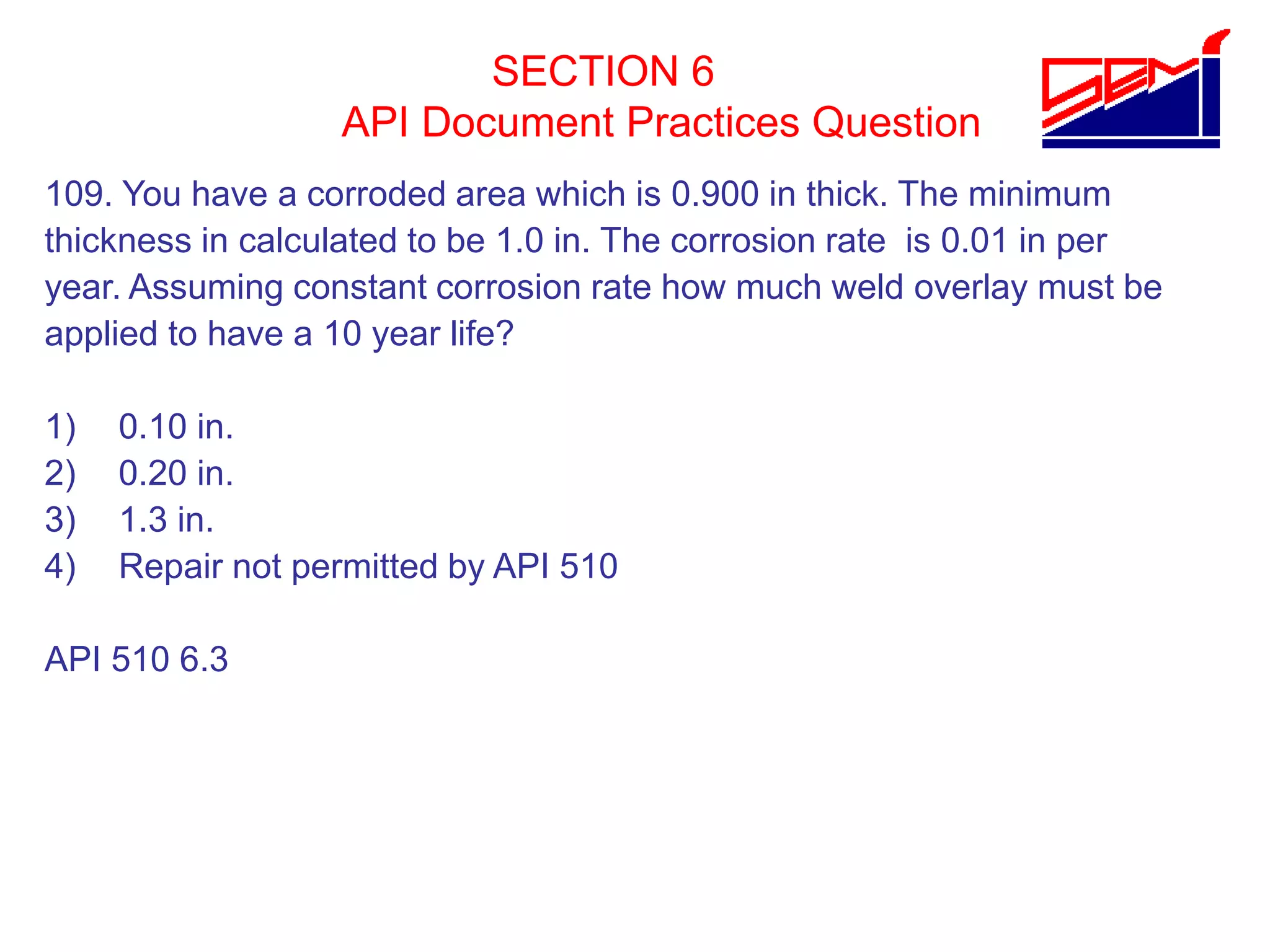 SECTION 6
API Document Practices Question
109. You have a corroded area which is 0.900 in thick. The minimum
thickness in calculated to be 1.0 in. The corrosion rate is 0.01 in per
year. Assuming constant corrosion rate how much weld overlay must be
applied to have a 10 year life?
1) 0.10 in.
2) 0.20 in.
3) 1.3 in.
4) Repair not permitted by API 510
API 510 6.3
 