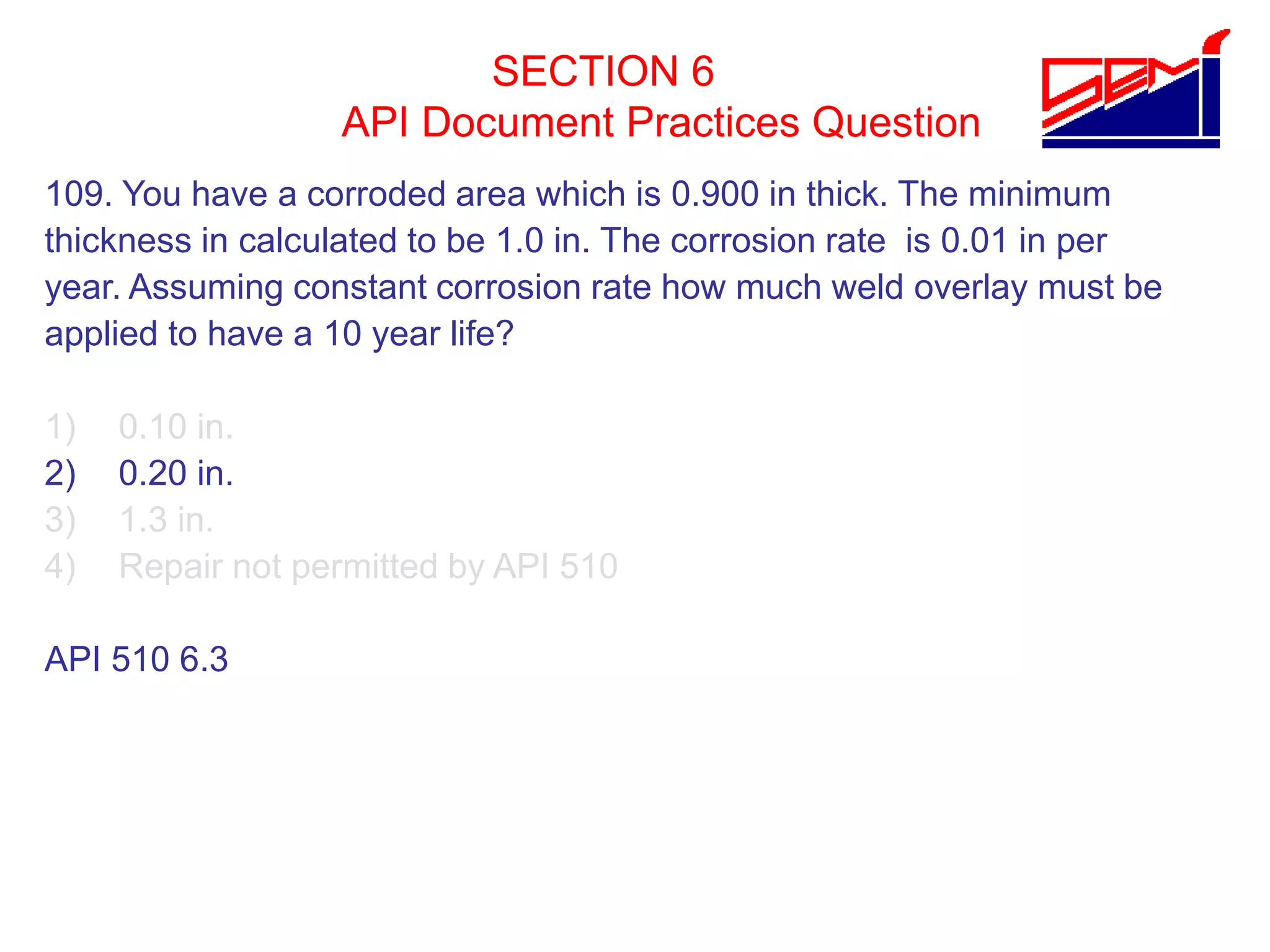 SECTION 6
API Document Practices Question
109. You have a corroded area which is 0.900 in thick. The minimum
thickness in calculated to be 1.0 in. The corrosion rate is 0.01 in per
year. Assuming constant corrosion rate how much weld overlay must be
applied to have a 10 year life?
1) 0.10 in.
2) 0.20 in.
3) 1.3 in.
4) Repair not permitted by API 510
API 510 6.3
 