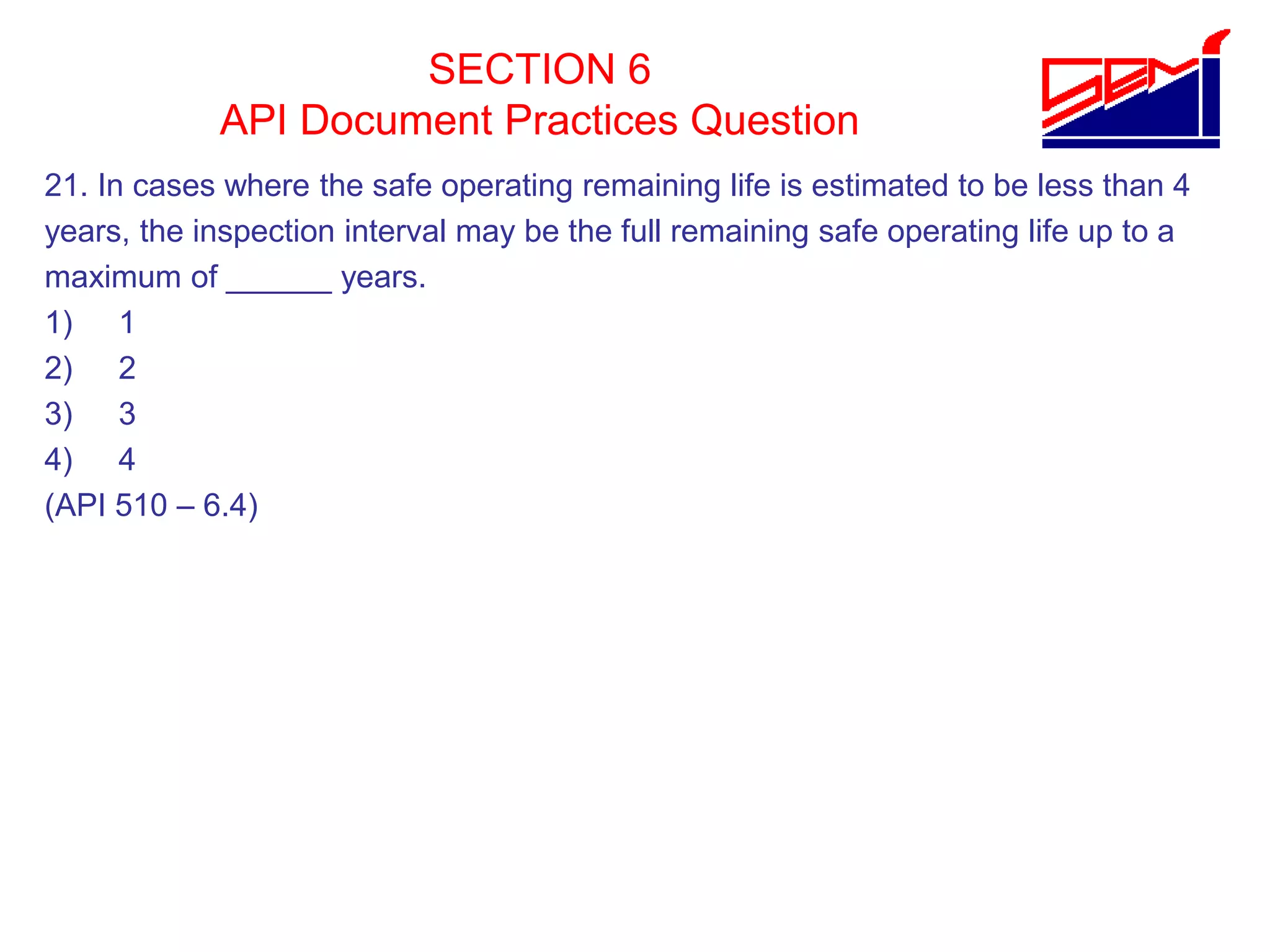 SECTION 6
API Document Practices Question
21. In cases where the safe operating remaining life is estimated to be less than 4
years, the inspection interval may be the full remaining safe operating life up to a
maximum of ______ years.
1) 1
2) 2
3) 3
4) 4
(API 510 – 6.4)
 
