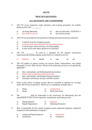 API 570 
PRACTICE QUESTIONS 
ALL QUESTIONS ARE CLOSED BOOK 
1) API 570 covers inspection, repair alteration, and re-rating procedures for metallic 
piping systems that __________. 
a) are being fabricated. b) does not fall under ASTM B31.3 
c) have been in-service. d) has not been tested. 
2) API 570 was developed for the petroleum refining and chemical process industries. 
a) It shall be used for all piping systems. 
b) It may be used, where practical, for any piping system. 
c) It can be used, where necessary, for steam piping. 
d) It may not be used unless agreed to by all parties. 
3) API 570 __________ be used as a substitute for the original construction 
requirements governing a piping system before it is placed in-service. 
a) shall not b) should c) may d) can 
4) API 570 applies to piping systems for process fluids, hydrocarbons, and similar 
flammable or toxic fluid services. Which of the following services is not specifically 
applicable ? 
a) Raw, intermediate, and finished petroleum products 
b) Water, steam condensate, boiler feed water 
c) Raw, intermediate, and finished chemical products 
d) Hydrogen, natural gas, fuel gas, and flare systems 
5) Some of the classes of piping systems that are excluded or optional for coverage 
under API 570 are listed below. Which one is a mandatory included class ? 
a) Water b) Catalyst lines 
c) Steam d) Boiler feed water 
6) The __________ shall be responsible to the owner-user for determining that the 
requirements of API 570 for inspection, examination, and testing are met. 
a) Piping Engineer b) Inspector 
c) Repair Organisation d) Operating Personnel 
7) Who is responsible for the control of piping system inspection programs, inspection 
frequencies and maintenance of piping ? 
a) Authorised Piping Inspector b) Owner-user 
c) Jurisdiction d) Contractor 
 