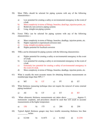 58) More TMLs should be selected for piping systems with any of the following 
characteristics:- 
a) Low potential for creating a safety or environmental emergency in the event of 
a leak. 
b) More complexity in terms of fittings, branches, dead legs, injection points, etc. 
c) Relatively non-corrosive piping systems 
d) Long, straight-run piping systems 
59) Fewer TMLs can be selected for piping systems with any of the following 
characteristics :- 
a) More complexity in terms of fittings, branches, deadlegs, injection points, etc. 
b) Higher expected or experienced corrosion rates 
c) Long, straight-run piping systems 
d) Higher potential for localised corrosion 
60) TMLs can be eliminated for piping systems with the following characteristics 
a) Higher potential for creating a safety or environmental emergency in the event 
of a leak. 
b) Low potential for creating a safety or environmental emergency in the event of 
a leak. 
c) Extremely low potential for creating a safety of environmental emergency in 
the event of a leak. 
d) More complexity in terms of fittings, branches, deadlegs, injection points, etc. 
61) What is usually the most accurate means for obtaining thickness measurements on 
installed pipe larger than NPS 1 ? 
a) MT b) UT c) PT d) ET 
62) What thickness measuring technique does not require the removal of some external 
piping insulation? 
a) AE b) UT c) ET d) RT 
63) When ultrasonic thickness measurements are taken above __________ degrees F, 
instruments couplants, and procedures should be used that will result in accurate 
measurements at the higher temperature 
a) 150 b) 175 c) 200 d) 250 
64) Typical digital thickness gauges may have trouble measuring thickness less than 
__________ inches 
a) 0.2188 b) 0.1875 c) 0.1562 d) 0.1250 
 