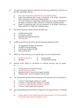 8) An authorised piping inspector shall have the following qualifications. Pick the one 
that does not belong in this list :- 
a) Four years of experience inspecting in-service piping systems 
b) High school education plus 3 years of experience in the design, construction, 
repair, operation, or inspection of piping systems 
c) Two year certificate in engineering or technology plus 2 years of experience in 
the design, construction, repair, operation, or inspection of piping systems. 
d) Degree in engineering plus one year experience in the design, construction, 
repair, operation, or inspection of piping systems. 
9) Risk based inspections include which of the following :- 
a) Likelihood assessment 
b) Consequence analysis 
c) Operating and inspection histories 
d) All of the above 
10) An RBI assessment can be used to alter the inspection strategy provided :- 
a) The degradation methods are identified 
b) The RBI is fully documented. 
c) A third party conducts the RBI 
d) Both A and B above 
11) Which one of the following is not a specific type of an area of deterioration ? 
a) Rectifier performance b) Injection points 
c) Deadlegs d) Environmental cracking 
12) Injection points subject to accelerated or localized corrosion may be treated 
as __________ 
a) the focal point of an inspection circuit 
b) separate inspection circuits 
c) piping that must be renewed on a regular schedule 
d) locations where corrosion inhibitors must be used 
13) The recommended upstream limit of inspection of an injection point is a minimum of 
a) 12 feet or 3 pipe lengths whichever is smaller 
b) 12 inches or 3 pipe diameters whichever is smaller 
c) 12 inches or 3 pipe diameters whichever is greater 
d) 12 feet or 3 pipe lengths which is greater 
14) The recommended downstream limit of inspection of an injection point is a minimum 
of 
a) second change in flow direction past the injection point, or 25 feet beyond the 
first change in flow direction whichever is less 
 