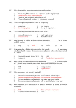 129) When should piping components that need repair be replaced ? 
a) When enough time remains on a turnaround to allow replacement 
b) When repair is likely to be inadequate 
c) When the cost of repair is as high as renewal 
d) When replacement is preferred by maintenance personnel 
130) Fillet welded patches (lap patches) shall be designed by 
a) an engineer b) the inspector 
c) the piping engineer d) the repair organisation 
131) Fillet welded lap patches (overlay patches) shall leave :- 
a) no membrane stresses b) right-angle corners 
c) rounded corners d) burnished corners 
132) Materials used in making welding repairs or alterations __________ be of known 
weldable quality :- 
a) may b) shall c) should d) can 
133) Acceptance of a welded repair or alteration shall include __________ in accordance 
with the applicable code and the owner-user's specification, unless otherwise specified 
in API 570 
a) Nominal Pragmatic Sizing (NPS) b) NBE 
c) safeguards d) Non-destructive examination 
134) After welding is completed on a repair or alteration, __________ in accordance with 
API 570 shall be performed if practical and deemed necessary by the inspector 
a) NPS b) safety sanctions 
c) NBE d) a pressure test 
135) When are pressure tests normally required ? 
a) Pressure tests are normally required after alterations and any repair 
b) Pressure tests are normally required after alterations and major repairs 
c) Pressure tests are normally required after major and minor repairs 
d) Pressure tests are normally required only as specified by the owner-user 
136) When a pressure test is not necessary or practical, what shall be utilised in lieu of a 
pressure test ? 
a) NPS b) Non-destructive examination 
c) Vacuum visual examination d) NBE 
 