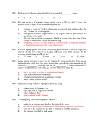 155) The leak test for buried piping should be for a period of __________ hours. 
a) 4 b) 8 c) 12 d) 24 
156) The leak test for a 8" diameter buried piping system is 300 psi. After 7 hours, the 
pressure reacts 273 psi. What should the inspector do ? 
a) Nothing is required. The loss of pressure is negligible and will not affect the 
test. The loss can be disregarded. 
b) The system should be re-pressurised to the original leak test pressure and the 
test should begin again. 
c) The test charts and the temperature should be reviewed to determine if any 
change in temperature caused the pressure drop. 
d) The piping should be visually inspected externally and / or inspected internally 
to find the leak and assess the extent of corrosion. 
157) A buried piping system that is not cathodically protected has to have an inspection 
interval set. The soil resistivity is checked and found to be 3400 ohm/cm. As the 
inspector, what interval would you set ? 
a) 2.5 years b) 7.5 years c) 5 years d) 10 years 
158) Buried piping also may be surveyed for integrity by removing the line from service 
and performing a leak test. This inspection method typically involves pressurizing the 
line with a __________, allowing time for the __________ to diffuse to the surface 
and surveying the buried line with a gas-specific detector to detect the __________ 
a) tracer gas (such as helium or sulphur hexafluoride) 
b) light hydrocarbon (such as butane) 
c) smoke type material (such as chemical smoke) 
d) water vapour (such as steam) 
159) Repairs to coating on buried piping may be tested using 
a) a low-voltage holiday detector 
b) light taps with an inspection hammer 
c) a flaw indicator fluid 
d) a high-voltage holiday detector 
160) If buried piping leaks are clamped and reburied :- 
a) no further action is required unless the piping leaks again 
b) the date of installation shall be marked on the clamp for future identification 
c) a record of the location and the date of installation shall be maintained 
d) the clamped line shall be leak tested. 
 
