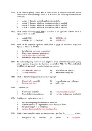 161) A 10" diameter piping system with 4" diameter and 6" diameter reinforced branch 
connections is to have changes made to it. Which of the following is considered an 
alteration ? 
a) A new 1" diameter un-reinforced nipple is installed 
b) A new 8" diameter reinforced branch connection is installed 
c) A new 4" diameter reinforced branch connection is installed 
d) A new 3" diameter reinforced branch connection is installed 
162) which of the following would not be classified as an applicable code to which a 
piping system was built? 
a) ASME B31.3 b) ASME B31.1 
c) ASA B31.1-1955, Section 3 d) ASTM A-20 
163) which of the inspection agencies listed below is NOT an Authorized Inspection 
Agency as defined in API 570. 
a) Jurisdictional inspection organization 
b) Owner-user inspection organization 
c) ASTM inspection organization 
d) Independent inspection organization 
164) An authorized piping inspector is an employee of an authorized inspection agency 
who is qualified to perform the functions specified in API 570. Which individual 
listed below is not usually an authorized piping inspector. 
a) An owner-user inspector. b) A jurisdictional inspector 
c) An NDE examiner d) An insurance inspector 
165) which of the following qualifies as auxiliary piping? 
a) Control valve manifolds b) bypass lines around exchangers 
c) Pump seal oil lines d) orifice runs 
166) CUI stands for :- 
a) Control unit inspector b) corrosion under insulation 
c) Corrected unobtrusive inserts d) corroded underground installation 
167) Dead legs of a piping system are :- 
a) the upstream piping of control valve manifolds 
b) supports attached to a pipeline that has no product in them 
c) the upstream part of an orifice runs 
d) sections that normally have no significant flow 
168) A defect is an imperfection of a type or magnitude exceeding the __________ criteria. 
a) non-specific b) imprecise c) general d) acceptable 
 