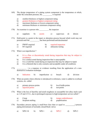 169) The design temperature of a piping system component is the temperature at which, 
under the coincident pressure, the __________ is required. 
a) smallest thickness or highest component rating 
b) greatest thickness or highest component rating 
c) maximum thickness or lowest component rating 
d) minimum thickness or minimum component rating 
170) An examiner is a person who __________ the inspector 
a) supplants b) assists c) supervises d) directs 
171) Hold point is a point in the repair or alteration process beyond which work may not 
proceed until the __________ has been performed and documented 
a) PWHT required b) required inspection 
c) RT required d) ultrasonic testing 
172) What is an imperfection ? 
a) It is a flaw or discontinuity noted during inspection that may be subject to 
acceptance. 
b) It is a defect noted during inspection that is unacceptable. 
c) It is a weld flaw noted during an inspection that may be subject to repair 
d) It is a blemish that is only cosmetic and acceptable under all conditions 
173) __________ : is a response or evidence resulting from the application of a non-destructive 
evaluation technique 
a) Indication b) imperfection c) breach d) division 
174) What are points where chlorine is introduced in reformers, water is added in overhead 
systems, etc. called 
a) primary process points b) level bridle points 
c) injection points d) test points 
175) What is the loss of ductility and notch toughness in susceptible low-alloy steels such 
as 1.25 and 2.5 Cr., due to prolonged exposure to high-temperature service called ? 
a) Creep b) temper embrittlement 
c) Incipient melting d) graphitization 
176) Secondary process piping is small-bore (less than or equal to __________) process 
piping downstream of normally closed block valves 
a) NPS 3/4 b) NPS 1 c) NPS 2 d) NPS 3 
 