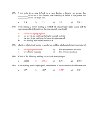 177) A test point is an area defined by a circle having a diameter not greater than 
__________ inches for a line diameter not exceeding 10 inches or not greater than 
__________ inches for larger lines. 
a) 3, 4 b) 2, 3 c) 1, 2 d) 3/4, 1 
178) When making a repair utilizing a welded full encirclement repair sleeve and the 
sleeve material is different from the pipe material, you should 
a) consult the piping engineer 
b) use a weld rod matching the higher strength material 
c) use a weld rod matching the lower strength material 
d) use an alloy weld rod such as Inco-A 
179) what type of electrode should be used when welding a full encirclement repair sleeve? 
a) low-hydrogen electrode b) low-phosphorous electrode 
c) low-chrome electrode d) low-nitrogen electrode 
180) Which of the following welding electrodes is low-hydrogen ? 
a) E6010 b) E7016 c) E7011 d) E7014 
181) When welding a small repair patch, the diameter of electrodes used should not exceed 
a) 1/8" b) 3/16" c) 5/32" d) 1/4" 
 