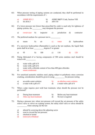 65) When pressure testing of piping systems are conducted, they shall be performed in
accordance with the requirements of :-
a) ASME B31.3 b) ASME B&PV Code, Section VIII
c) SA B16.5 d) API 510
66) If a lower pressure test (lower than prescribed by code) is used only for tightness of
piping systems, the __________ may designate the pressure
a) owner-user b) inspector c) jurisdiction d) contractor
67) The preferred medium for a pressure test is __________
a) steam b) air c) water d) hydrocarbon
68) If a non-toxic hydrocarbon (flammable) is used as the test medium, the liquid flash
point shall be at least __________ degrees F or greater
a) 95 b) 100 c) 110 d) 120
69) Piping fabricated of or having components of 300 series stainless steel should be
tested with __________
a) water with a pH of 4
b) water with a pH of 6
c) water with a chloride content of less than 400 ppm chlorides
d) steam condensate
70) For sensitized austenitic stainless steel, piping subject to polythonic stress corrosion
cracking, consideration should be given to using __________ for pressure testing
a) an acidic-water solution b) an alkaline-water solution
c) a water with a pH of 5 d) a water with a pH of 4
71) When a pipe requires post weld heat treatment, when should the pressure test be
performed?
a) During heat treatment b) Before any heat treatment
c) After any heat treatment d) No test is required
72) During a pressure test, where test pressure will exceed the set pressure of the safety
relieve valve or valves on a piping system, the safety relief valve or valves should be
__________ when carrying out the test
a) altered by screwing down the adjusting screw
b) reset to exceed the test pressure
c) checked or tested
d) removed or blanked
 