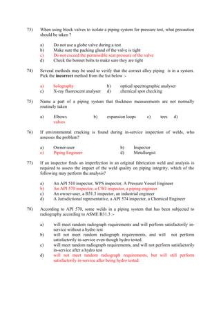 73) When using block valves to isolate a piping system for pressure test, what precaution
should be taken ?
a) Do not use a globe valve during a test
b) Make sure the packing gland of the valve is tight
c) Do not exceed the permissible seat pressure of the valve
d) Check the bonnet bolts to make sure they are tight
74) Several methods may be used to verify that the correct alloy piping is in a system.
Pick the incorrect method from the list below :-
a) holography b) optical spectrographic analyser
c) X-ray fluorescent analyser d) chemical spot checking
75) Name a part of a piping system that thickness measurements are not normally
routinely taken
a) Elbows b) expansion loops c) tees d)
valves
76) If environmental cracking is found during in-service inspection of welds, who
assesses the problem?
a) Owner-user b) Inspector
c) Piping Engineer d) Metallurgist
77) If an inspector finds an imperfection in an original fabrication weld and analysis is
required to assess the impact of the weld quality on piping integrity, which of the
following may perform the analysis?
a) An API 510 inspector, WPS inspector, A Pressure Vessel Engineer
b) An API 570 inspector, a CWI inspector, a piping engineer
c) An owner-user, a B31.3 inspector, an industrial engineer
d) A Jurisdictional representative, a API 574 inspector, a Chemical Engineer
78) According to API 570, some welds in a piping system that has been subjected to
radiography according to ASME B31.3 :-
a) will meet random radiograph requirements and will perform satisfactorily in-
service without a hydro test
b) will not meet random radiograph requirements, and will not perform
satisfactorily in-service even though hydro tested.
c) will meet random radiograph requirements, and will not perform satisfactorily
in-service after a hydro test
d) will not meet random radiograph requirements, but will still perform
satisfactorily in-service after being hydro tested.
 