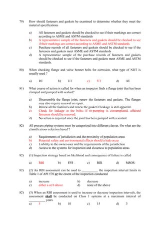 79) How should fasteners and gaskets be examined to determine whether they meet the
material specifications
a) All fasteners and gaskets should be checked to see if their markings are correct
according to ASME and ASTM standards
b) A representative sample of the fasteners and gaskets should be checked to see
if their markings are correct according to ASME and ASTM standards
c) Purchase records of all fasteners and gaskets should be checked to see if the
fasteners and gaskets meet ASME and ASTM standards
d) A representative sample of the purchase records of fasteners and gaskets
should be checked to see if the fasteners and gaskets meet ASME and ASTM
standards.
80) When checking flange and valve bonnet bolts for corrosion, what type of NDT is
usually used ?
a) RT b) UT c) VT d) AE
81) What course of action is called for when an inspector finds a flange joint that has been
clamped and pumped with sealant?
a) Disassemble the flange joint; renew the fasteners and gaskets. The flanges
may also require renewal or repair.
b) Renew all the fasteners and renew the gasket if leakage is still apparent.
c) Check for leakage at the bolts; if re-pumping is contemplated, affected
fasteners should be renewed.
d) No action is required since the joint has been pumped with a sealant.
82) All process piping systems must be categorized into different classes. On what are the
classifications selection based ?
a) Requirements of jurisdiction and the proximity of population areas
b) Potential safety and environmental effects should a leak occur
c) Liability to the owner-user and the requirements of the jurisdiction
d) Access to the systems for inspection and closeness to population areas
82) (1) Inspection strategy based on likelihood and consequence of failure is called
a) RBI b) FFS c) BIR d) MSOS
82) (2) An RBI assessment can be used to __________ the inspection interval limits in
Table 1 of API 570 or the extent of the inspection conducted
a) increase b) decrease
c) either a or b above d) none of the above
82) (3) When an RBI assessment is used to increase or decrease inspection intervals, the
assessment shall be conducted on Class 1 systems at a maximum interval of
__________ years
a) 5 b) 10 c) 15 d) 3
 
