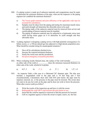 100) if a piping system is made up of unknown materials and computations must be made
to determine the minimum thickness of the pipe, what can the inspector or the piping
engineer do t establish the minimum thickness?
a) The lowest grade material and joint efficiency in the applicable code may be
assumed for calculations.
b) Samples must be taken from the piping and testing for maximum tensile stress
and yield strength will determine the allowable stress to be used.
c) The piping made of the unknown material must be removed from service and
current piping of known material must be installed.
d) The piping of unknown material may be subjected to a hydrostatic stress tests
while having strain gages on it to determine its yield strength and thus
allowable stress.
101) A piping engineer is designing a piping service with high potential consequences if a
failure occurs, i.e. a 350 psi natural gas line adjacent to a high density population area.
What should he consider doing for unanticipated situations ?
a) Have all his calculations checked twice.
b) Increase the required minimum thickness.
c) Notify the owner-user and the jurisdiction.
d) Set up an emergency evacuation procedure.
102) When evaluating locally thinned areas, the surface of the weld includes __________
on either side of the weld or __________ times the minimum measured thickness on
either side of the weld, whichever is greater.
a) 0.5", 3 b) 1", 2 c) 2", 1 d) 1.5", 1.5
103) An inspector finds a thin area in a fabricated 24" diameter pipe. The thin area
includes a longitudinal weld in the pipe and is 10 feet long and 2 foot
circumferentially. Calculations show that with 0.85 joint factor, the pipe must be
repaired, renewed, etc. or the pressure in the pipe must be lowered. The owner does
not want to do any hot work on the pipe and he does not wish to lower the pressure.
What other course could you follow?
a) Write the results of the inspection up and leave it with the owner.
b) Radiograph the weld 100 % and increase the joint factor to one.
c) Insist that the weld be repaired or renewed or that the pressure be lowered.
d) Call in a regulator agency to force the owner to repair, renew, etc. the line.
 