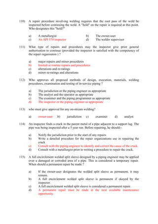 110) A repair procedure involving welding requires that the root pass of the weld be
inspected before continuing the weld. A "hold" on the repair is required at this point.
Who designates this "hold?"
a) A metallurgist b) The owner-user
c) An API 570 inspector d) The welder supervisor
111) What type of repairs and procedures may the inspector give prior general
authorisation to continue (provided the inspector is satisfied with the competency of
the repair organisaton ) ?
a) major repairs and minor procedures
b) limited or routine repairs and procedures
c) alterations and re-ratings
d) minor re-ratings and alterations
112) Who approves all proposed methods of design, execution, materials, welding
procedures, examination and testing of in-service piping ?
a) The jurisdiction or the piping engineer as appropriate
b) The analyst and the operator as appropriate
c) The examiner and the piping programmer as appropriate
d) The inspector or the piping engineer as appropriate
113) who must give approval for any on-stream welding?
a) owner-user b) jurisdiction c) examiner d) analyst
114) An inspector finds a crack in the parent metal of a pipe adjacent to a support lug. The
pipe was being inspected after a 5 year run. Before repairing, he should:-
a) Notify the jurisdiction prior to the start of any repairs
b) Write a detailed procedure for the repair organizations use in repairing the
crack
c) Consult with the piping engineer to identify and correct the cause of the crack.
d) Consult with a metallurgist prior to writing a procedure to repair the crack.
115) A full encirclement welded split sleeve designed by a piping engineer may be applied
over a damaged or corroded area of a pipe. This is considered a temporary repair.
When should a permanent repair be made ?
a) If the owner-user designates the welded split sleeve as permanent, it may
remain.
b) A full encirclement welded split sleeve is permanent if okayed by the
inspector.
c) A full encirclement welded split sleeve is considered a permanent repair.
d) A permanent repair must be made at the next available maintenance
opportunity.
 