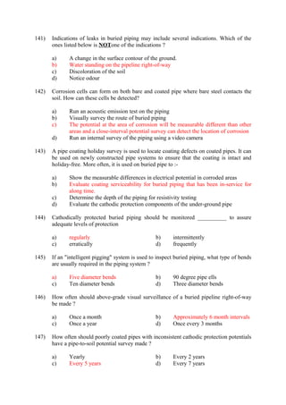 141) Indications of leaks in buried piping may include several indications. Which of the
ones listed below is NOTone of the indications ?
a) A change in the surface contour of the ground.
b) Water standing on the pipeline right-of-way
c) Discoloration of the soil
d) Notice odour
142) Corrosion cells can form on both bare and coated pipe where bare steel contacts the
soil. How can these cells be detected?
a) Run an acoustic emission test on the piping
b) Visually survey the route of buried piping
c) The potential at the area of corrosion will be measurable different than other
areas and a close-interval potential survey can detect the location of corrosion
d) Run an internal survey of the piping using a video camera
143) A pipe coating holiday survey is used to locate coating defects on coated pipes. It can
be used on newly constructed pipe systems to ensure that the coating is intact and
holiday-free. More often, it is used on buried pipe to :-
a) Show the measurable differences in electrical potential in corroded areas
b) Evaluate coating serviceability for buried piping that has been in-service for
along time.
c) Determine the depth of the piping for resistivity testing
d) Evaluate the cathodic protection components of the under-ground pipe
144) Cathodically protected buried piping should be monitored __________ to assure
adequate levels of protection
a) regularly b) intermittently
c) erratically d) frequently
145) If an "intelligent pigging" system is used to inspect buried piping, what type of bends
are usually required in the piping system ?
a) Five diameter bends b) 90 degree pipe ells
c) Ten diameter bends d) Three diameter bends
146) How often should above-grade visual surveillance of a buried pipeline right-of-way
be made ?
a) Once a month b) Approximately 6 month intervals
c) Once a year d) Once every 3 months
147) How often should poorly coated pipes with inconsistent cathodic protection potentials
have a pipe-to-soil potential survey made ?
a) Yearly b) Every 2 years
c) Every 5 years d) Every 7 years
 